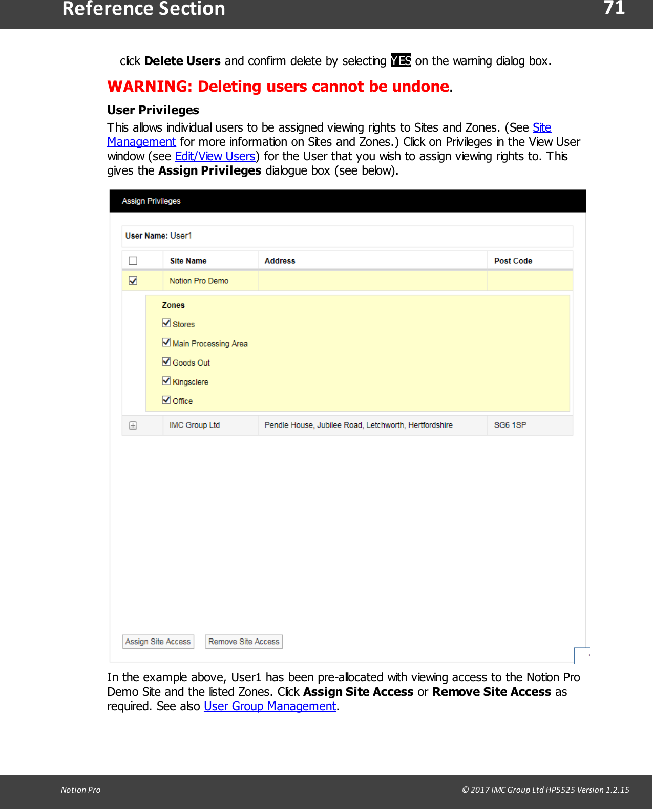 71Notion  Pro                                                                                                                                                                                                                                  &copy; 2017 IMC Group Ltd HP5525 Version 1.2.15Reference Sectionclick Delete Users and confirm delete by selecting YES on the warning dialog box.WARNING: Deleting users cannot be undone.User PrivilegesThis allows individual users to be assigned viewing rights to Sites and Zones. (See SiteManagement for more information on Sites and Zones.) Click on Privileges in the View Userwindow  (see  Edit/View Users) for the User that you wish to assign viewing rights to. Thisgives  the  Assign Privileges dialogue box (see below).In the example above, User1 has been pre-allocated with viewing access to the Notion ProDemo Site and the listed Zones. Click Assign Site Access or Remove Site Access asrequired.  See  also  User Group Management.