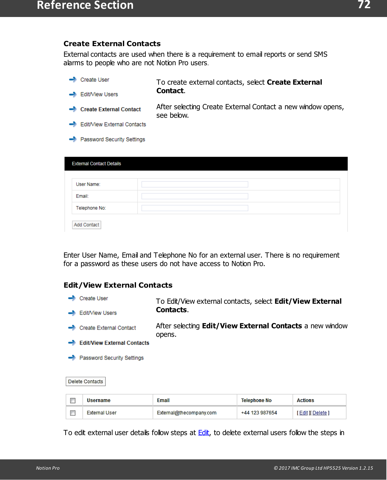 72Notion  Pro                                                                                                                                                                                                                                  &copy; 2017 IMC Group Ltd HP5525 Version 1.2.15Reference SectionCreate External ContactsExternal contacts are used when there is a requirement to email reports or send SMSalarms to people who are not Notion Pro users.To create external contacts, select Create ExternalContact.After selecting Create External Contact a new window opens,see below.Enter User Name, Email and Telephone No for an external user. There is no requirementfor a password as these users do not have access to Notion Pro.Edit/View External ContactsTo Edit/View external contacts, select Edit/View ExternalContacts.After  selecting  Edit/View External Contacts a new windowopens.To edit external user details follow steps at Edit, to delete external users follow the steps in
