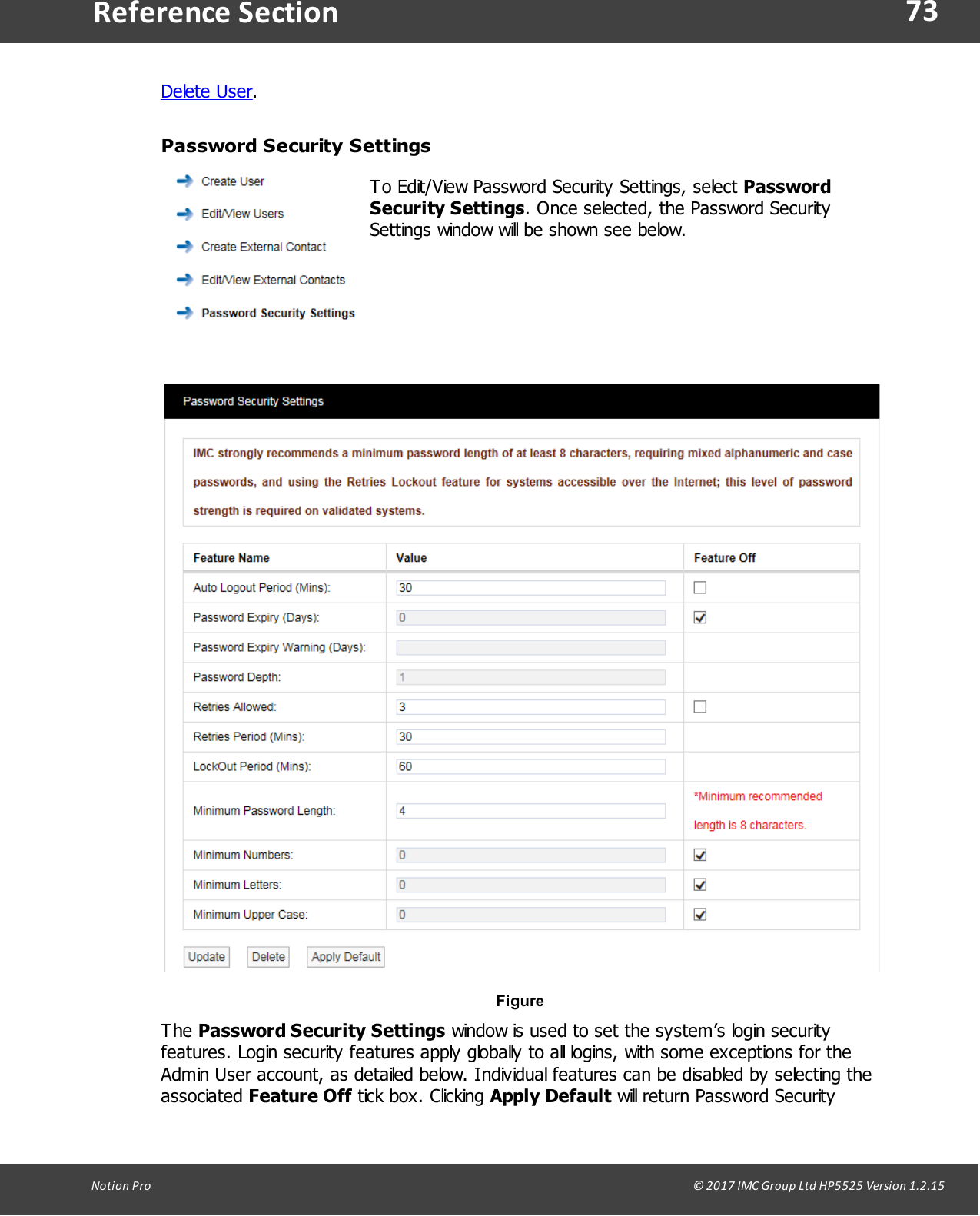 73Notion  Pro                                                                                                                                                                                                                                  &copy; 2017 IMC Group Ltd HP5525 Version 1.2.15Reference SectionDelete User.Password Security SettingsTo Edit/View Password Security Settings, select PasswordSecurity Settings. Once selected, the Password SecuritySettings window will be shown see below.Figure The Password Security Settings window is used to set the system&rsquo;s login securityfeatures. Login security features apply globally to all logins, with some exceptions for theAdmin User account, as detailed below. Individual features can be disabled by selecting theassociated Feature Off tick box.  Clicking  Apply Default will return Password Security
