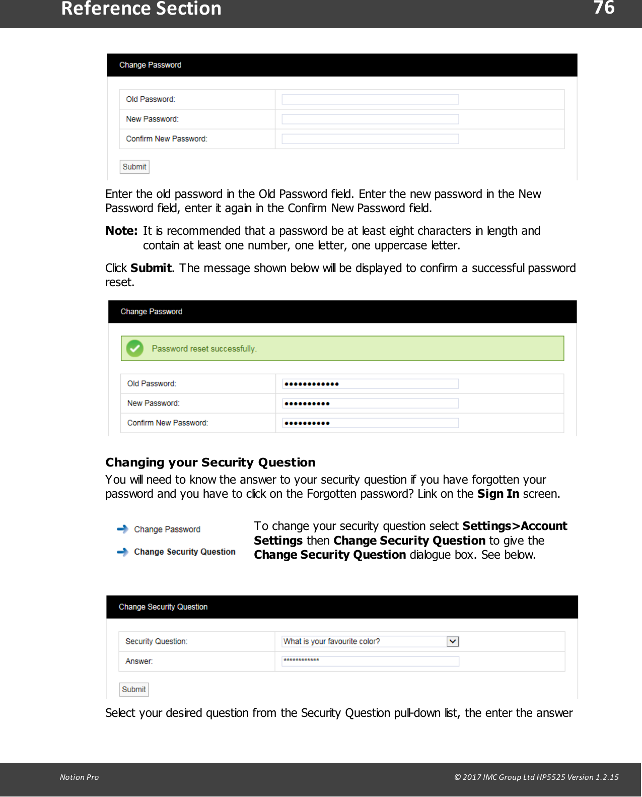 76Notion  Pro                                                                                                                                                                                                                                  &copy; 2017 IMC Group Ltd HP5525 Version 1.2.15Reference SectionEnter the old password in the Old Password field. Enter the new password in the NewPassword field, enter it again in the Confirm New Password field.Note: It is recommended that a password be at least eight characters in length andcontain at least one number, one letter, one uppercase letter.Click Submit. The message shown below will be displayed to confirm a successful passwordreset.Changing your Security QuestionYou will need to know the answer to your security question if you have forgotten yourpassword and you have to click on the Forgotten password? Link on the Sign In screen.To change your security question select Settings>AccountSettings then Change Security Question to give theChange Security Question dialogue box. See below.Select your desired question from the Security Question pull-down list, the enter the answer