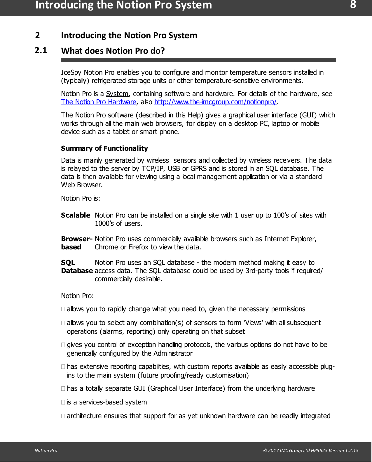 8Notion  Pro                                                                                                                                                                                                                                  &copy; 2017 IMC Group Ltd HP5525 Version 1.2.15Introducing the Notion Pro System2Introducing  the Notion Pro System2.1 What does Notion Pro do?IceSpy Notion Pro enables you to configure and monitor temperature sensors installed in(typically) refrigerated storage units or other temperature-sensitive environments.Notion Pro is a System, containing software and hardware. For details of the hardware, seeThe Notion Pro Hardware,  also  http://www.the-imcgroup.com/notionpro/.The Notion Pro software (described in this Help) gives a graphical user interface (GUI) whichworks through all the main web browsers, for display on a desktop PC, laptop or mobiledevice such as a tablet or smart phone.Summary of FunctionalityData is mainly generated by wireless  sensors and collected by wireless receivers. The datais relayed to the server by TCP/IP, USB or GPRS and is stored in an SQL database. Thedata is then available for viewing using a local management application or via a standardWeb Browser.Notion Pro is:ScalableNotion Pro can be installed on a single site with 1 user up to 100&rsquo;s of sites with1000&rsquo;s of users.Browser-basedNotion Pro uses commercially available browsers such as Internet Explorer,Chrome or Firefox to view the data.SQLDatabaseNotion Pro uses an SQL database - the modern method making it easy toaccess data. The SQL database could be used by 3rd-party tools if required/commercially  desirable. Notion Pro:&middot;allows you to rapidly change what you need to, given the necessary permissions&middot;allows you to select any combination(s) of sensors to form &lsquo;Views&rsquo; with all subsequentoperations (alarms, reporting) only operating on that subset&middot;gives you control of exception handling protocols, the various options do not have to begenerically configured by the Administrator&middot;has extensive reporting capabilities, with custom reports available as easily accessible plug-ins to the main system (future proofing/ready customisation)&middot;has a totally separate GUI (Graphical User Interface) from the underlying hardware&middot;is a services-based system&middot;architecture ensures that support for as yet unknown hardware can be readily integrated