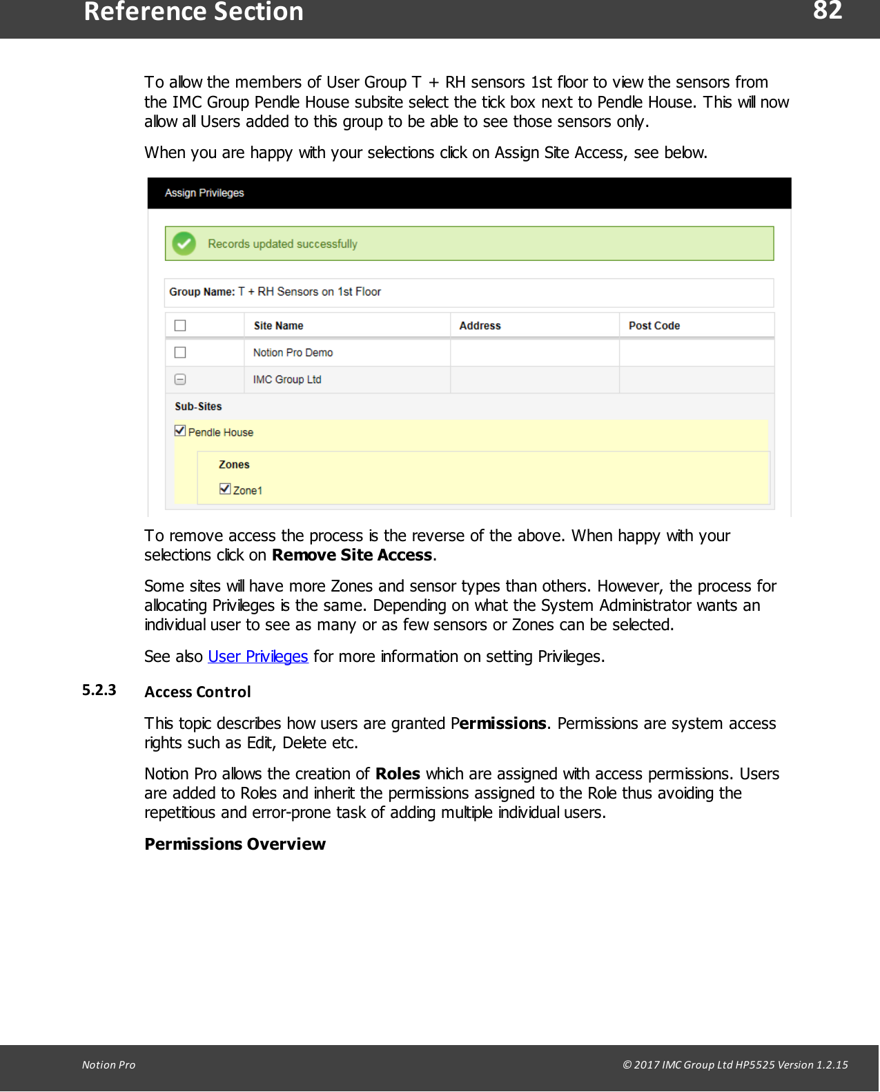82Notion  Pro                                                                                                                                                                                                                                  &copy; 2017 IMC Group Ltd HP5525 Version 1.2.15Reference SectionTo allow the members of User Group T + RH sensors 1st floor to view the sensors fromthe IMC Group Pendle House subsite select the tick box next to Pendle House. This will nowallow all Users added to this group to be able to see those sensors only.When you are happy with your selections click on Assign Site Access, see below.To remove access the process is the reverse of the above. When happy with yourselections  click  on  Remove Site Access.Some sites will have more Zones and sensor types than others. However, the process forallocating Privileges is the same. Depending on what the System Administrator wants anindividual user to see as many or as few sensors or Zones can be selected.See  also  User Privileges for more information on setting Privileges.5.2.3 Access ControlThis topic describes how users are granted Permissions. Permissions are system accessrights such as Edit, Delete etc.Notion Pro allows the creation of Roles which are assigned with access permissions. Usersare added to Roles and inherit the permissions assigned to the Role thus avoiding therepetitious and error-prone task of adding multiple individual users.Permissions Overview