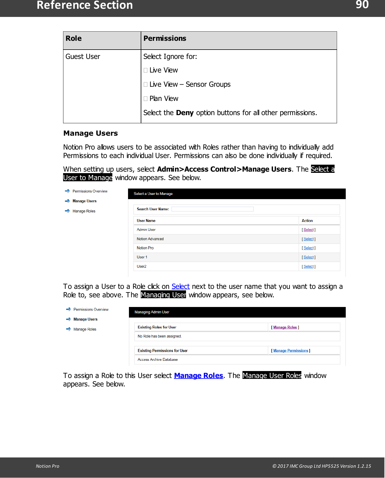 90Notion  Pro                                                                                                                                                                                                                                  &copy; 2017 IMC Group Ltd HP5525 Version 1.2.15Reference SectionRolePermissionsGuest UserSelect Ignore for:&middot;Live View&middot;Live View &ndash; Sensor Groups&middot;Plan ViewSelect  the  Deny option buttons for all other permissions.Manage UsersNotion Pro allows users to be associated with Roles rather than having to individually addPermissions to each individual User. Permissions can also be done individually if required.When setting up users, select Admin>Access Control>Manage Users.  The  Select aUser to Manage window appears. See below.To assign a User to a Role click on Select next to the user name that you want to assign aRole to, see above. The Managing User window appears, see below.To assign a Role to this User select Manage Roles.  The  Manage User Roles windowappears. See below.