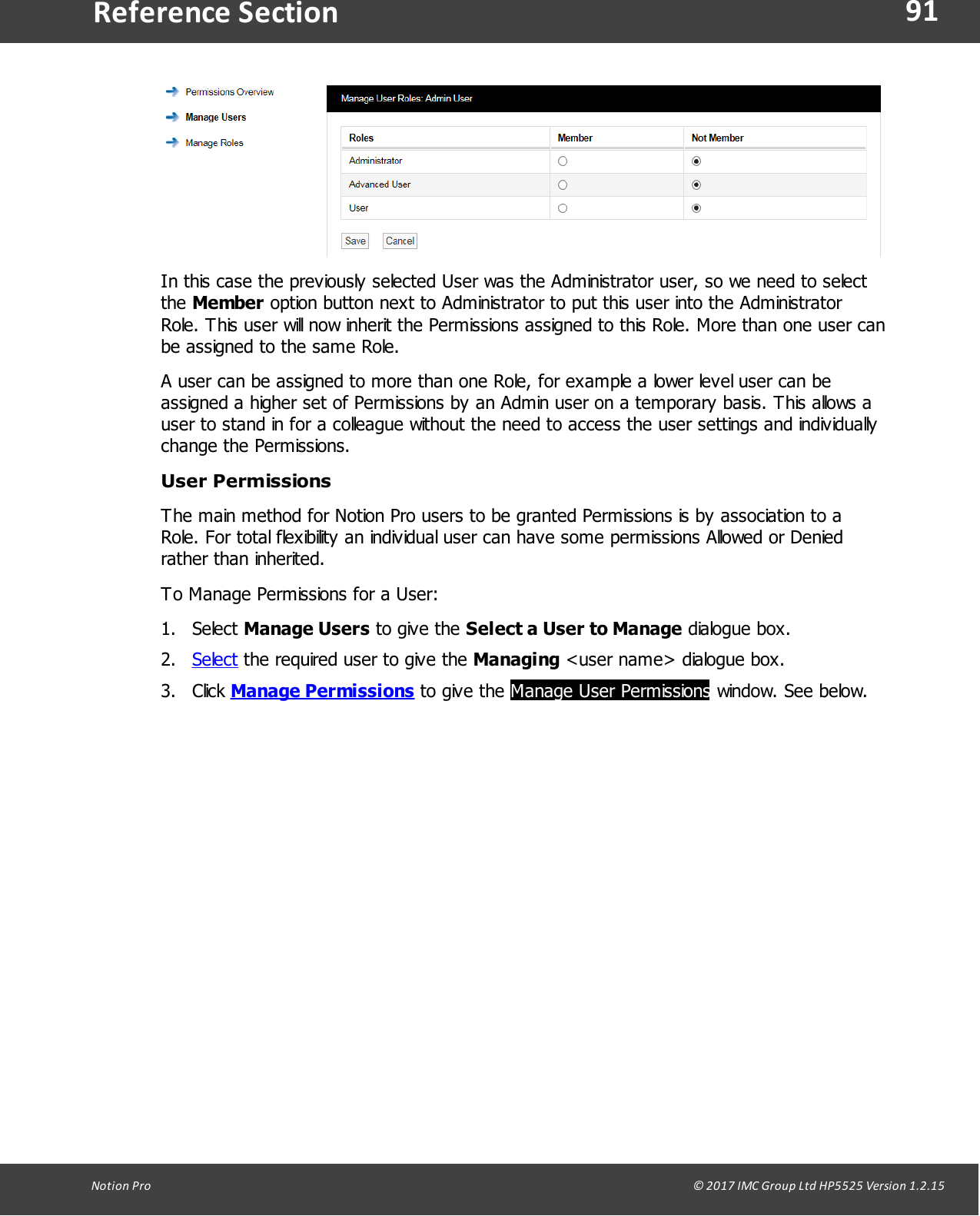 91Notion  Pro                                                                                                                                                                                                                                  &copy; 2017 IMC Group Ltd HP5525 Version 1.2.15Reference SectionIn this case the previously selected User was the Administrator user, so we need to selectthe Member option button next to Administrator to put this user into the AdministratorRole. This user will now inherit the Permissions assigned to this Role. More than one user canbe assigned to the same Role.A user can be assigned to more than one Role, for example a lower level user can beassigned a higher set of Permissions by an Admin user on a temporary basis. This allows auser to stand in for a colleague without the need to access the user settings and individuallychange the Permissions. User PermissionsThe main method for Notion Pro users to be granted Permissions is by association to aRole. For total flexibility an individual user can have some permissions Allowed or Deniedrather than inherited.  To Manage Permissions for a User:1. Select Manage Users to give  the  Select a User to Manage dialogue box.2. Select the required user to give the Managing <user name> dialogue box.3. Click Manage Permissions to give  the Manage User Permissions window. See below.