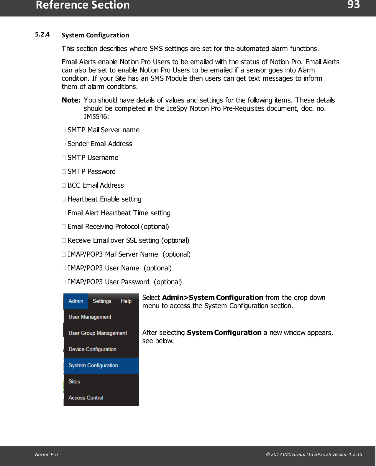 93Notion  Pro                                                                                                                                                                                                                                  &copy; 2017 IMC Group Ltd HP5525 Version 1.2.15Reference Section5.2.4 System ConfigurationThis section describes where SMS settings are set for the automated alarm functions.Email Alerts enable Notion Pro Users to be emailed with the status of Notion Pro. Email Alertscan also be set to enable Notion Pro Users to be emailed if a sensor goes into Alarmcondition. If your Site has an SMS Module then users can get text messages to informthem of alarm conditions.Note: You should have details of values and settings for the following items. These detailsshould be completed in the IceSpy Notion Pro Pre-Requisites document, doc. no.IM5546:&middot;SMTP Mail Server name&middot;Sender Email Address&middot;SMTP Username&middot;SMTP Password&middot;BCC Email Address&middot;Heartbeat Enable setting&middot;Email Alert Heartbeat Time setting&middot;Email Receiving Protocol (optional)&middot;Receive Email over SSL setting (optional)&middot;IMAP/POP3 Mail Server Name  (optional)&middot;IMAP/POP3 User Name  (optional)&middot;IMAP/POP3 User Password  (optional)Select Admin>System Configuration from the drop downmenu to access the System Configuration section. After  selecting  System Configuration a new window appears,see below.