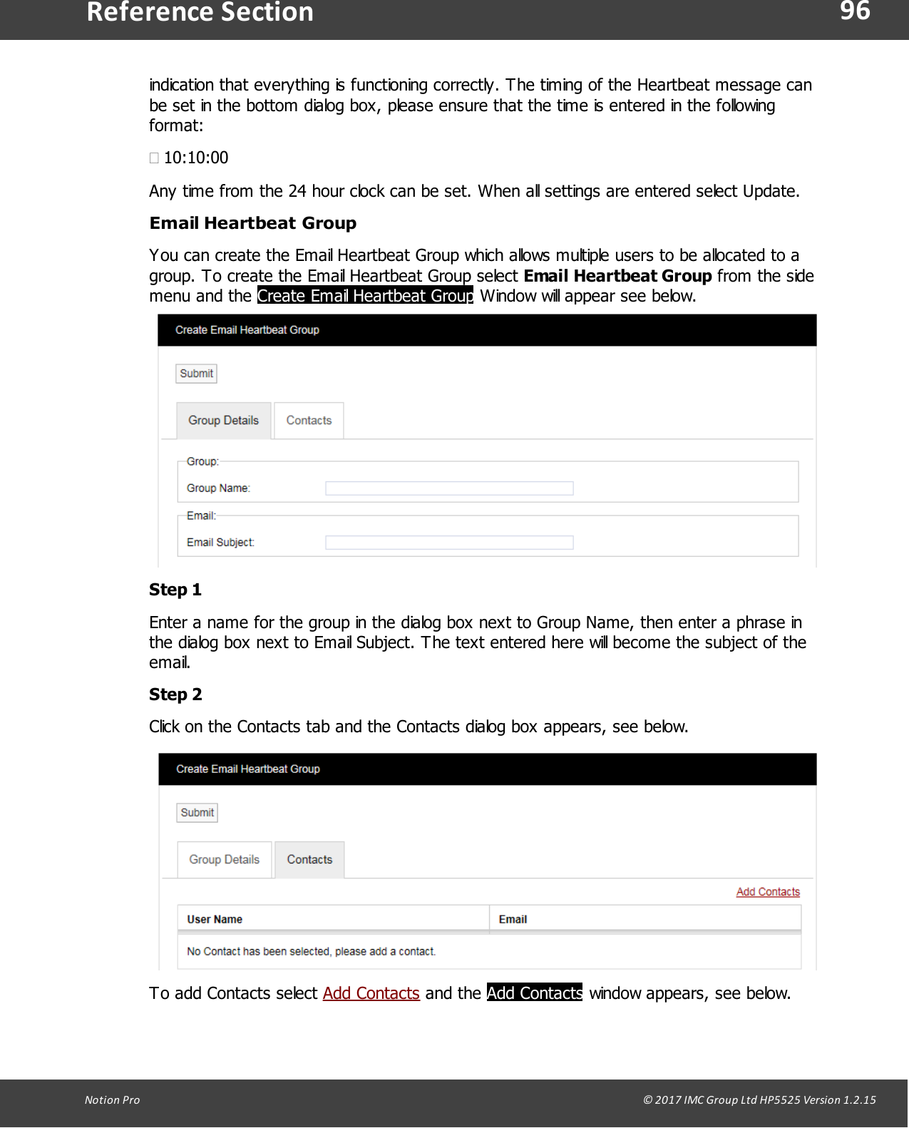96Notion  Pro                                                                                                                                                                                                                                  &copy; 2017 IMC Group Ltd HP5525 Version 1.2.15Reference Sectionindication that everything is functioning correctly. The timing of the Heartbeat message canbe set in the bottom dialog box, please ensure that the time is entered in the followingformat:&middot;10:10:00Any time from the 24 hour clock can be set. When all settings are entered select Update.Email Heartbeat GroupYou can create the Email Heartbeat Group which allows multiple users to be allocated to agroup. To create the Email Heartbeat Group select Email Heartbeat Group from the sidemenu  and  the Create Email Heartbeat Group Window will appear see below.Step 1Enter a name for the group in the dialog box next to Group Name, then enter a phrase inthe dialog box next to Email Subject. The text entered here will become the subject of theemail.Step 2Click on the Contacts tab and the Contacts dialog box appears, see below. To add Contacts select Add Contacts and  the  Add Contacts window appears, see below.