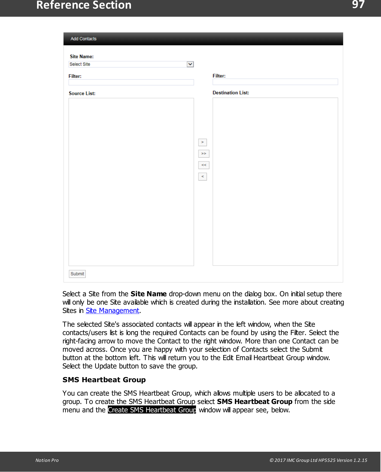 97Notion  Pro                                                                                                                                                                                                                                  &copy; 2017 IMC Group Ltd HP5525 Version 1.2.15Reference SectionSelect a Site from the Site Name drop-down menu on the dialog box. On initial setup therewill only be one Site available which is created during the installation. See more about creatingSites  in  Site Management.The selected Site's associated contacts will appear in the left window, when the Sitecontacts/users list is long the required Contacts can be found by using the Filter. Select theright-facing arrow to move the Contact to the right window. More than one Contact can bemoved across. Once you are happy with your selection of Contacts select the Submitbutton at the bottom left. This will return you to the Edit Email Heartbeat Group window.Select the Update button to save the group.SMS Heartbeat GroupYou can create the SMS Heartbeat Group, which allows multiple users to be allocated to agroup. To create the SMS Heartbeat Group select SMS Heartbeat Group from the sidemenu  and  the Create SMS Heartbeat Group window will appear see, below.