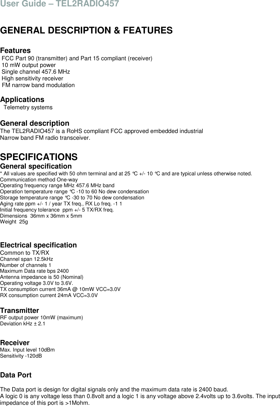 User Guide &ndash; TEL2RADIO457   GENERAL DESCRIPTION &amp; FEATURES  Features  FCC Part 90 (transmitter) and Part 15 compliant (receiver)  10 mW output power  Single channel 457.6 MHz  High sensitivity receiver  FM narrow band modulation  Applications   Telemetry systems  General description The TEL2RADIO457 is a RoHS compliant FCC approved embedded industrial Narrow band FM radio transceiver.  SPECIFICATIONS General specification * All values are specified with 50 ohm terminal and at 25 &deg;C +/- 10 &deg;C and are typical unless otherwise noted. Communication method One-way Operating frequency range MHz 457.6 MHz band Operation temperature range &deg;C -10 to 60 No dew condensation  Storage temperature range &deg;C -30 to 70 No dew condensation  Aging rate ppm +/- 1 / year TX freq., RX Lo freq. -1 1 Initial frequency tolerance  ppm +/- 5 TX/RX freq. Dimensions  36mm x 36mm x 5mm  Weight  25g   Electrical specification Common to TX/RX Channel span 12.5kHz Number of channels 1 Maximum Data rate bps 2400 Antenna impedance is 50 (Nominal) Operating voltage 3.0V to 3.6V. TX consumption current 36mA @ 10mW VCC=3.0V RX consumption current 24mA VCC=3.0V  Transmitter RF output power 10mW (maximum) Deviation kHz &plusmn; 2.1    Receiver Max. Input level 10dBm Sensitivity -120dB   Data Port  The Data port is design for digital signals only and the maximum data rate is 2400 baud. A logic 0 is any voltage less than 0.8volt and a logic 1 is any voltage above 2.4volts up to 3.6volts. The input impedance of this port is >1Mohm.   