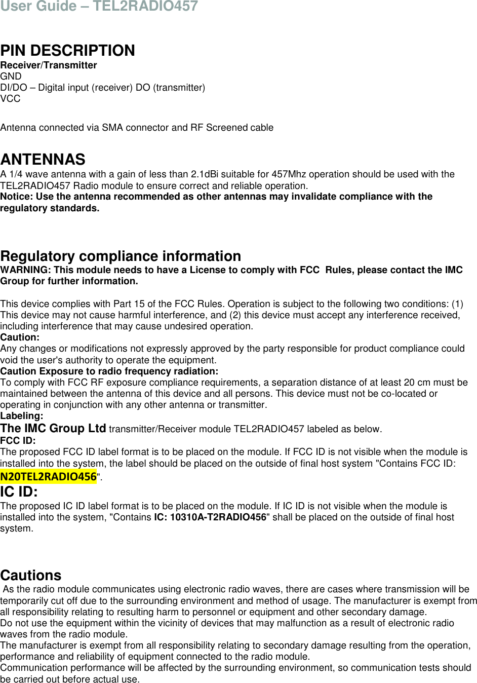 User Guide &ndash; TEL2RADIO457   PIN DESCRIPTION Receiver/Transmitter GND  DI/DO &ndash; Digital input (receiver) DO (transmitter)  VCC  Antenna connected via SMA connector and RF Screened cable  ANTENNAS A 1/4 wave antenna with a gain of less than 2.1dBi suitable for 457Mhz operation should be used with the TEL2RADIO457 Radio module to ensure correct and reliable operation. Notice: Use the antenna recommended as other antennas may invalidate compliance with the regulatory standards.   Regulatory compliance information WARNING: This module needs to have a License to comply with FCC  Rules, please contact the IMC Group for further information.   This device complies with Part 15 of the FCC Rules. Operation is subject to the following two conditions: (1) This device may not cause harmful interference, and (2) this device must accept any interference received, including interference that may cause undesired operation. Caution: Any changes or modifications not expressly approved by the party responsible for product compliance could void the user's authority to operate the equipment. Caution Exposure to radio frequency radiation: To comply with FCC RF exposure compliance requirements, a separation distance of at least 20 cm must be maintained between the antenna of this device and all persons. This device must not be co-located or operating in conjunction with any other antenna or transmitter. Labeling: The IMC Group Ltd transmitter/Receiver module TEL2RADIO457 labeled as below. FCC ID:  The proposed FCC ID label format is to be placed on the module. If FCC ID is not visible when the module is installed into the system, the label should be placed on the outside of final host system "Contains FCC ID: N20TEL2RADIO456". IC ID: The proposed IC ID label format is to be placed on the module. If IC ID is not visible when the module is installed into the system, "Contains IC: 10310A-T2RADIO456" shall be placed on the outside of final host system.   Cautions  As the radio module communicates using electronic radio waves, there are cases where transmission will be temporarily cut off due to the surrounding environment and method of usage. The manufacturer is exempt from all responsibility relating to resulting harm to personnel or equipment and other secondary damage. Do not use the equipment within the vicinity of devices that may malfunction as a result of electronic radio waves from the radio module. The manufacturer is exempt from all responsibility relating to secondary damage resulting from the operation, performance and reliability of equipment connected to the radio module. Communication performance will be affected by the surrounding environment, so communication tests should be carried out before actual use. 