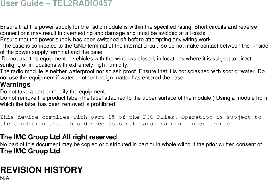 User Guide &ndash; TEL2RADIO457   Ensure that the power supply for the radio module is within the specified rating. Short circuits and reverse connections may result in overheating and damage and must be avoided at all costs. Ensure that the power supply has been switched off before attempting any wiring work.  The case is connected to the GND terminal of the internal circuit, so do not make contact between the '+' side of the power supply terminal and the case.  Do not use this equipment in vehicles with the windows closed, in locations where it is subject to direct sunlight, or in locations with extremely high humidity. The radio module is neither waterproof nor splash proof. Ensure that it is not splashed with soot or water. Do not use the equipment if water or other foreign matter has entered the case. Warnings Do not take a part or modify the equipment. Do not remove the product label (the label attached to the upper surface of the module.) Using a module from which the label has been removed is prohibited.  This device complies with part 15 of the FCC Rules. Operation is subject to the condition that this device does not cause harmful interference.  The IMC Group Ltd All right reserved No part of this document may be copied or distributed in part or in whole without the prior written consent of The IMC Group Ltd.  REVISION HISTORY N/A    