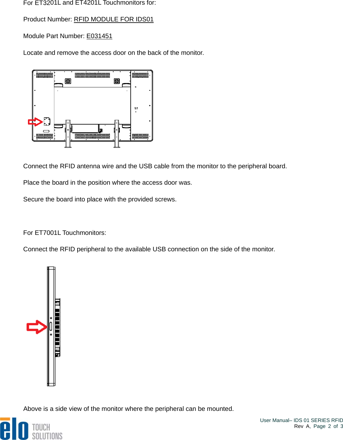  For ET3201L and ET4201L Touchmonitors for: Product Number: RFID MODULE FOR IDS01  Module Part Number: E031451    Locate and remove the access door on the back of the monitor.  Connect the RFID antenna wire and the USB cable from the monitor to the peripheral board. Place the board in the position where the access door was. Secure the board into place with the provided screws.  For ET7001L Touchmonitors: Connect the RFID peripheral to the available USB connection on the side of the monitor.  Above is a side view of the monitor where the peripheral can be mounted.    User Manual– IDS 01 SERIES RFIDRev A, Page 2 of 3 