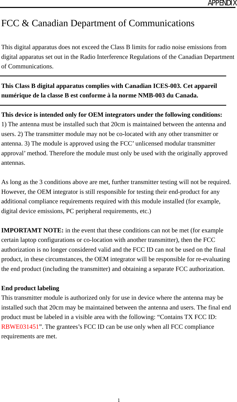 APPENDIX 1 FCC &amp; Canadian Department of Communications  This digital apparatus does not exceed the Class B limits for radio noise emissions from digital apparatus set out in the Radio Interference Regulations of the Canadian Department of Communications.  This Class B digital apparatus complies with Canadian ICES-003. Cet appareil numérique de la classe B est conforme à la norme NMB-003 du Canada.  This device is intended only for OEM integrators under the following conditions: 1) The antenna must be installed such that 20cm is maintained between the antenna and users. 2) The transmitter module may not be co-located with any other transmitter or antenna. 3) The module is approved using the FCC’ unlicensed modular transmitter approval’ method. Therefore the module must only be used with the originally approved antennas.  As long as the 3 conditions above are met, further transmitter testing will not be required. However, the OEM integrator is still responsible for testing their end-product for any additional compliance requirements required with this module installed (for example, digital device emissions, PC peripheral requirements, etc.)  IMPORTAMT NOTE: in the event that these conditions can not be met (for example certain laptop configurations or co-location with another transmitter), then the FCC authorization is no longer considered valid and the FCC ID can not be used on the final product, in these circumstances, the OEM integrator will be responsible for re-evaluating the end product (including the transmitter) and obtaining a separate FCC authorization.  End product labeling This transmitter module is authorized only for use in device where the antenna may be installed such that 20cm may be maintained between the antenna and users. The final end product must be labeled in a visible area with the following: “Contains TX FCC ID: RBWE031451”. The grantees’s FCC ID can be use only when all FCC compliance requirements are met. 