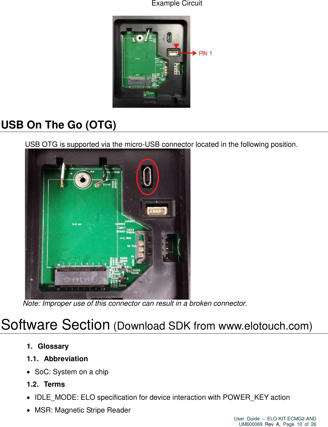   User  Guide  –  ELO-KIT-ECMG2-AND UM600069 Rev  A,  Page  10  of  26  Example Circuit    USB On The Go (OTG)    USB OTG is supported via the micro-USB connector located in the following position.  Note: Improper use of this connector can result in a broken connector.  Software Section (Download SDK from www.elotouch.com)  1.   Glossary 1.1.   Abbreviation    SoC: System on a chip 1.2.   Terms    IDLE_MODE: ELO specification for device interaction with POWER_KEY action    MSR: Magnetic Stripe Reader 