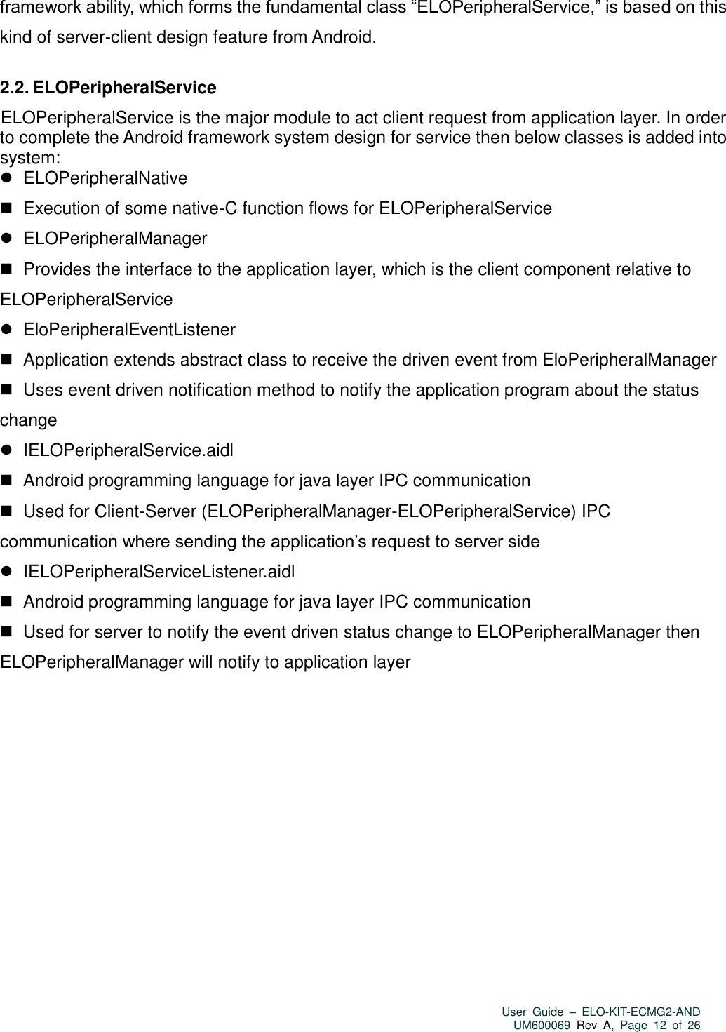   User  Guide  –  ELO-KIT-ECMG2-AND UM600069 Rev  A,  Page  12  of  26  framework ability, which forms the fundamental class “ELOPeripheralService,” is based on this kind of server-client design feature from Android.  2.2. ELOPeripheralService ELOPeripheralService is the major module to act client request from application layer. In order to complete the Android framework system design for service then below classes is added into system:    ELOPeripheralNative    Execution of some native-C function flows for ELOPeripheralService    ELOPeripheralManager    Provides the interface to the application layer, which is the client component relative to ELOPeripheralService    EloPeripheralEventListener    Application extends abstract class to receive the driven event from EloPeripheralManager    Uses event driven notification method to notify the application program about the status change    IELOPeripheralService.aidl    Android programming language for java layer IPC communication    Used for Client-Server (ELOPeripheralManager-ELOPeripheralService) IPC communication where sending the application’s request to server side    IELOPeripheralServiceListener.aidl    Android programming language for java layer IPC communication    Used for server to notify the event driven status change to ELOPeripheralManager then ELOPeripheralManager will notify to application layer 