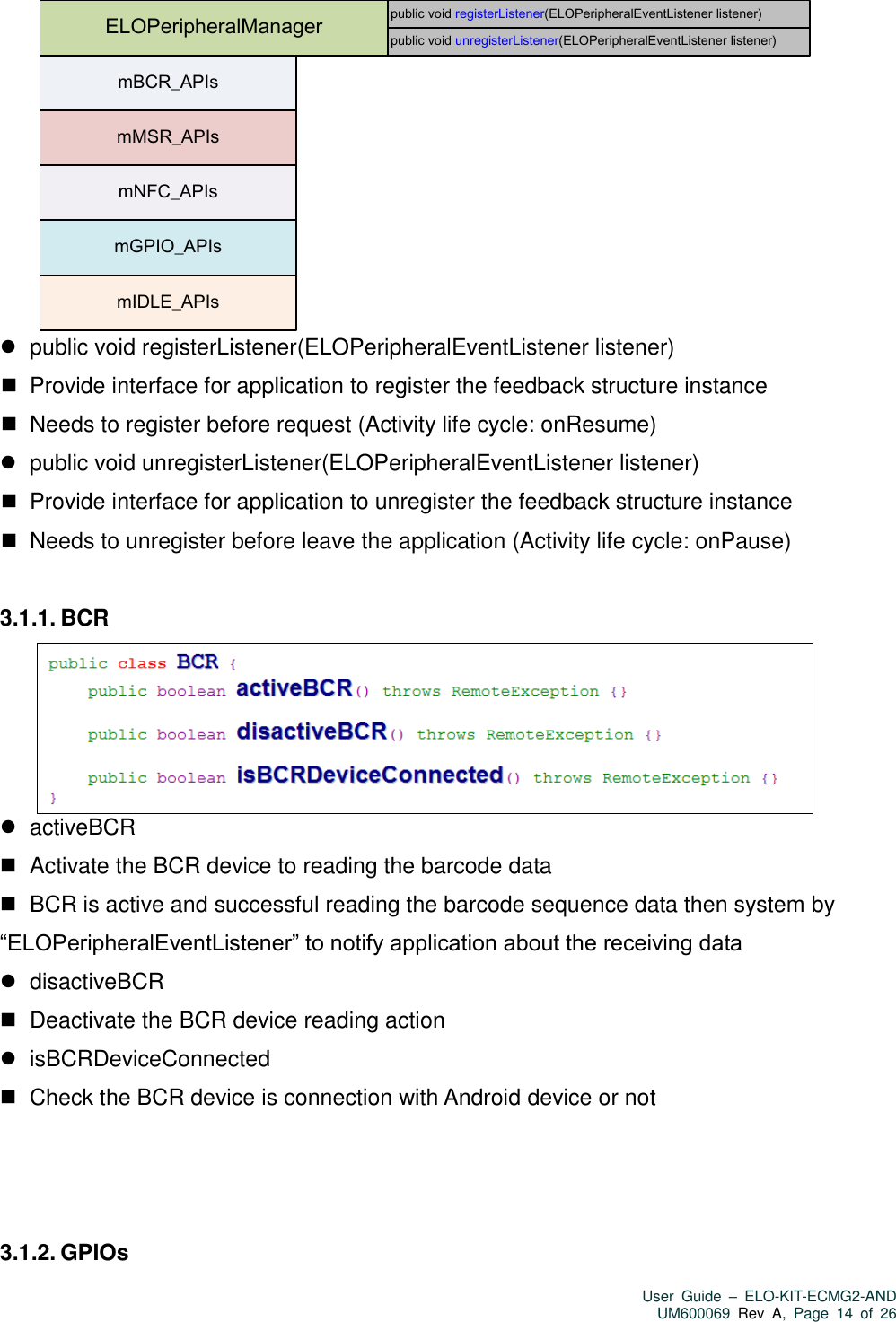   User  Guide  –  ELO-KIT-ECMG2-AND UM600069 Rev  A,  Page  14  of  26  ELOPeripheralManagermBCR_APIsmMSR_APIsmNFC_APIsmGPIO_APIsmIDLE_APIspublic void registerListener(ELOPeripheralEventListener listener)public void unregisterListener(ELOPeripheralEventListener listener)    public void registerListener(ELOPeripheralEventListener listener)    Provide interface for application to register the feedback structure instance    Needs to register before request (Activity life cycle: onResume)    public void unregisterListener(ELOPeripheralEventListener listener)    Provide interface for application to unregister the feedback structure instance    Needs to unregister before leave the application (Activity life cycle: onPause)  3.1.1. BCR     activeBCR      Activate the BCR device to reading the barcode data    BCR is active and successful reading the barcode sequence data then system by “ELOPeripheralEventListener” to notify application about the receiving data    disactiveBCR    Deactivate the BCR device reading action    isBCRDeviceConnected    Check the BCR device is connection with Android device or not    3.1.2. GPIOs 