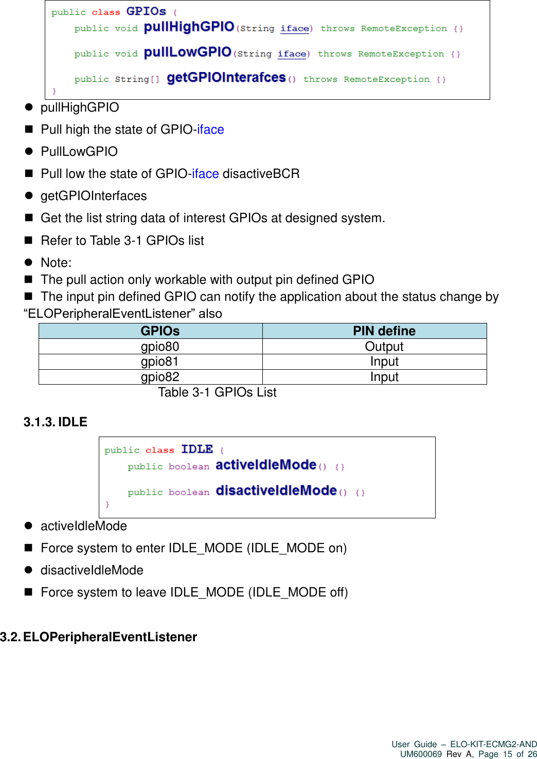   User  Guide  –  ELO-KIT-ECMG2-AND UM600069 Rev  A,  Page  15  of  26      pullHighGPIO    Pull high the state of GPIO-iface    PullLowGPIO    Pull low the state of GPIO-iface disactiveBCR    getGPIOInterfaces    Get the list string data of interest GPIOs at designed system.    Refer to Table 3-1 GPIOs list    Note:    The pull action only workable with output pin defined GPIO    The input pin defined GPIO can notify the application about the status change by “ELOPeripheralEventListener” also GPIOs PIN define gpio80 Output   gpio81 Input gpio82 Input                             Table 3-1 GPIOs List  3.1.3. IDLE     activeIdleMode    Force system to enter IDLE_MODE (IDLE_MODE on)    disactiveIdleMode    Force system to leave IDLE_MODE (IDLE_MODE off)  3.2. ELOPeripheralEventListener 