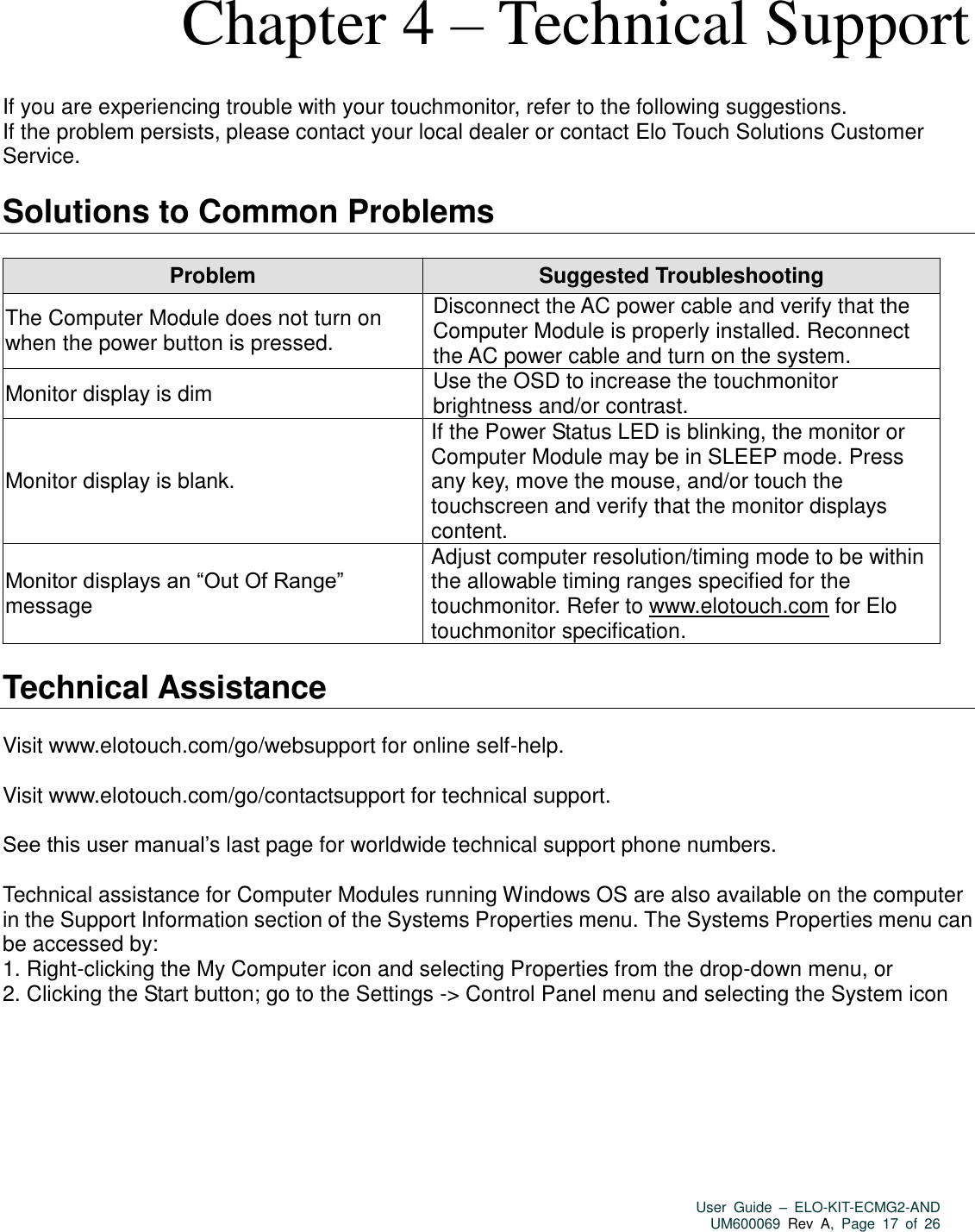   User  Guide  –  ELO-KIT-ECMG2-AND UM600069 Rev  A,  Page  17  of  26   Chapter 4 – Technical Support  If you are experiencing trouble with your touchmonitor, refer to the following suggestions. If the problem persists, please contact your local dealer or contact Elo Touch Solutions Customer Service.  Solutions to Common Problems  Problem Suggested Troubleshooting The Computer Module does not turn on when the power button is pressed. Disconnect the AC power cable and verify that the Computer Module is properly installed. Reconnect the AC power cable and turn on the system. Monitor display is dim Use the OSD to increase the touchmonitor brightness and/or contrast. Monitor display is blank. If the Power Status LED is blinking, the monitor or Computer Module may be in SLEEP mode. Press any key, move the mouse, and/or touch the touchscreen and verify that the monitor displays content. Monitor displays an “Out Of Range” message Adjust computer resolution/timing mode to be within the allowable timing ranges specified for the touchmonitor. Refer to www.elotouch.com for Elo touchmonitor specification.  Technical Assistance  Visit www.elotouch.com/go/websupport for online self-help.  Visit www.elotouch.com/go/contactsupport for technical support.  See this user manual’s last page for worldwide technical support phone numbers.  Technical assistance for Computer Modules running Windows OS are also available on the computer in the Support Information section of the Systems Properties menu. The Systems Properties menu can be accessed by: 1. Right-clicking the My Computer icon and selecting Properties from the drop-down menu, or 2. Clicking the Start button; go to the Settings -&gt; Control Panel menu and selecting the System icon    