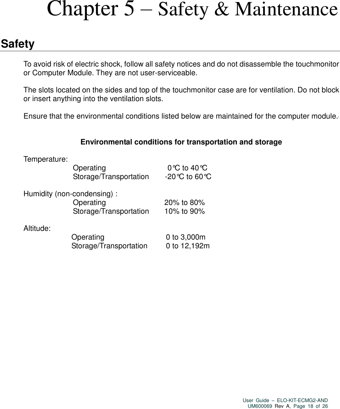   User  Guide  –  ELO-KIT-ECMG2-AND UM600069 Rev  A,  Page  18  of  26   Chapter 5 – Safety &amp; Maintenance  Safety  To avoid risk of electric shock, follow all safety notices and do not disassemble the touchmonitor or Computer Module. They are not user-serviceable.  The slots located on the sides and top of the touchmonitor case are for ventilation. Do not block or insert anything into the ventilation slots.  Ensure that the environmental conditions listed below are maintained for the computer module.     Environmental conditions for transportation and storage  Temperature:    Operating                                       0°C to 40°C                                 Storage/Transportation          -20°C to 60°C  Humidity (non-condensing) :         Operating                                     20% to 80%                                 Sto rage/Transportation         10% to 90%  Altitude:                                Operating                                       0 to 3,000m                                Storage/Transportation           0 to 12,192m  