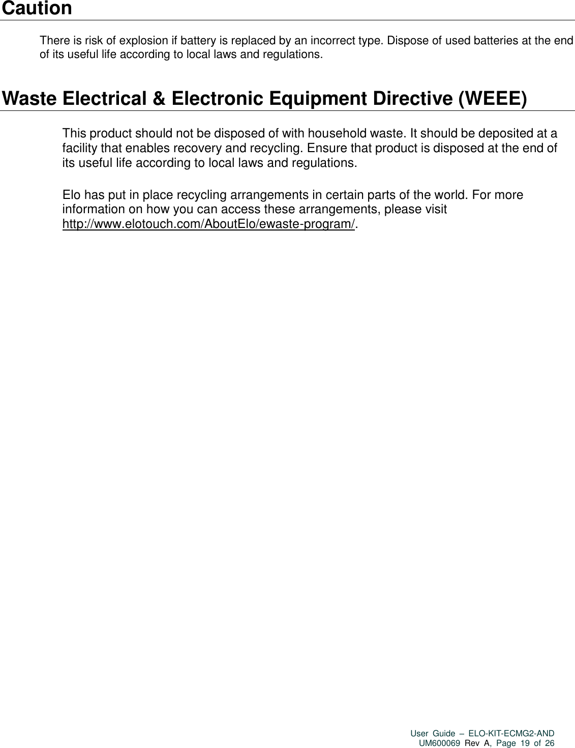   User  Guide  –  ELO-KIT-ECMG2-AND UM600069 Rev  A,  Page  19  of  26  Caution  There is risk of explosion if battery is replaced by an incorrect type. Dispose of used batteries at the end of its useful life according to local laws and regulations.   Waste Electrical &amp; Electronic Equipment Directive (WEEE)  This product should not be disposed of with household waste. It should be deposited at a facility that enables recovery and recycling. Ensure that product is disposed at the end of its useful life according to local laws and regulations.    Elo has put in place recycling arrangements in certain parts of the world. For more information on how you can access these arrangements, please visit http://www.elotouch.com/AboutElo/ewaste-program/.      