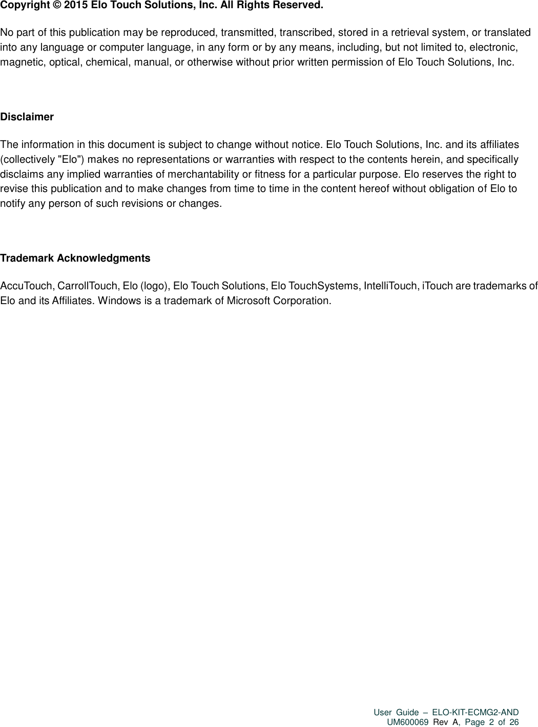   User  Guide  –  ELO-KIT-ECMG2-AND UM600069 Rev  A,  Page  2  of  26   Copyright © 2015 Elo Touch Solutions, Inc. All Rights Reserved. No part of this publication may be reproduced, transmitted, transcribed, stored in a retrieval system, or translated into any language or computer language, in any form or by any means, including, but not limited to, electronic, magnetic, optical, chemical, manual, or otherwise without prior written permission of Elo Touch Solutions, Inc.  Disclaimer The information in this document is subject to change without notice. Elo Touch Solutions, Inc. and its affiliates (collectively &quot;Elo&quot;) makes no representations or warranties with respect to the contents herein, and specifically disclaims any implied warranties of merchantability or fitness for a particular purpose. Elo reserves the right to revise this publication and to make changes from time to time in the content hereof without obligation of Elo to notify any person of such revisions or changes.  Trademark Acknowledgments AccuTouch, CarrollTouch, Elo (logo), Elo Touch Solutions, Elo TouchSystems, IntelliTouch, iTouch are trademarks of Elo and its Affiliates. Windows is a trademark of Microsoft Corporation.     