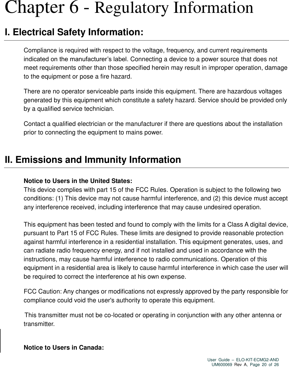   User  Guide  –  ELO-KIT-ECMG2-AND UM600069 Rev  A,  Page  20  of  26  Chapter 6 - Regulatory Information I. Electrical Safety Information: Compliance is required with respect to the voltage, frequency, and current requirements indicated on the manufacturer’s label. Connecting a device to a power source that does not meet requirements other than those specified herein may result in improper operation, damage to the equipment or pose a fire hazard. There are no operator serviceable parts inside this equipment. There are hazardous voltages generated by this equipment which constitute a safety hazard. Service should be provided only by a qualified service technician. Contact a qualified electrician or the manufacturer if there are questions about the installation prior to connecting the equipment to mains power.  II. Emissions and Immunity Information Notice to Users in the United States:   This device complies with part 15 of the FCC Rules. Operation is subject to the following two conditions: (1) This device may not cause harmful interference, and (2) this device must accept any interference received, including interference that may cause undesired operation.    This equipment has been tested and found to comply with the limits for a Class A digital device, pursuant to Part 15 of FCC Rules. These limits are designed to provide reasonable protection against harmful interference in a residential installation. This equipment generates, uses, and can radiate radio frequency energy, and if not installed and used in accordance with the instructions, may cause harmful interference to radio communications. Operation of this equipment in a residential area is likely to cause harmful interference in which case the user will be required to correct the interference at his own expense. FCC Caution: Any changes or modifications not expressly approved by the party responsible for compliance could void the user&apos;s authority to operate this equipment.  This transmitter must not be co-located or operating in conjunction with any other antenna or transmitter.  Notice to Users in Canada:  