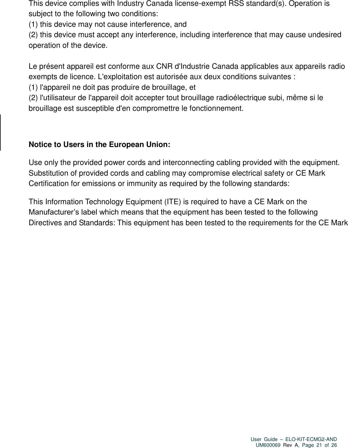   User  Guide  –  ELO-KIT-ECMG2-AND UM600069 Rev  A,  Page  21  of  26  This device complies with Industry Canada license-exempt RSS standard(s). Operation is subject to the following two conditions:   (1) this device may not cause interference, and   (2) this device must accept any interference, including interference that may cause undesired operation of the device.  Le présent appareil est conforme aux CNR d&apos;Industrie Canada applicables aux appareils radio exempts de licence. L&apos;exploitation est autorisée aux deux conditions suivantes :   (1) l&apos;appareil ne doit pas produire de brouillage, et   (2) l&apos;utilisateur de l&apos;appareil doit accepter tout brouillage radioélectrique subi, même si le brouillage est susceptible d&apos;en compromettre le fonctionnement.  Notice to Users in the European Union:   Use only the provided power cords and interconnecting cabling provided with the equipment. Substitution of provided cords and cabling may compromise electrical safety or CE Mark Certification for emissions or immunity as required by the following standards: This Information Technology Equipment (ITE) is required to have a CE Mark on the Manufacturer’s label which means that the equipment has been tested to the following Directives and Standards: This equipment has been tested to the requirements for the CE Mark   