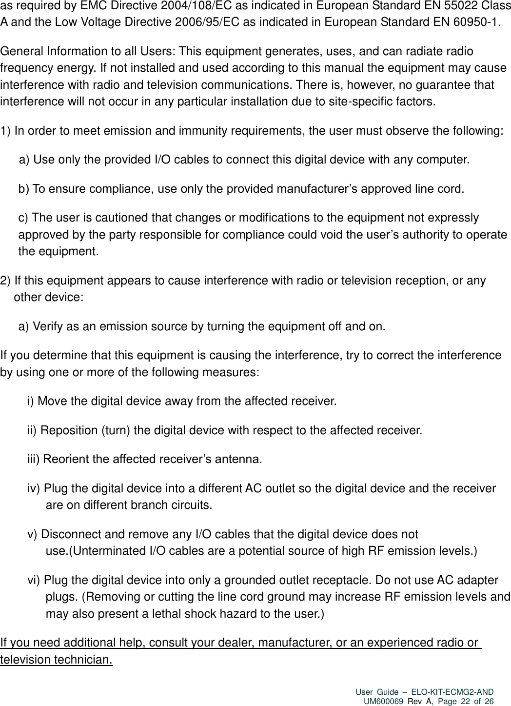   User  Guide  –  ELO-KIT-ECMG2-AND UM600069 Rev  A,  Page  22  of  26  as required by EMC Directive 2004/108/EC as indicated in European Standard EN 55022 Class A and the Low Voltage Directive 2006/95/EC as indicated in European Standard EN 60950-1. General Information to all Users: This equipment generates, uses, and can radiate radio frequency energy. If not installed and used according to this manual the equipment may cause interference with radio and television communications. There is, however, no guarantee that interference will not occur in any particular installation due to site-specific factors. 1) In order to meet emission and immunity requirements, the user must observe the following: a) Use only the provided I/O cables to connect this digital device with any computer. b) To ensure compliance, use only the provided manufacturer’s approved line cord. c) The user is cautioned that changes or modifications to the equipment not expressly approved by the party responsible for compliance could void the user’s authority to operate the equipment. 2) If this equipment appears to cause interference with radio or television reception, or any other device: a) Verify as an emission source by turning the equipment off and on. If you determine that this equipment is causing the interference, try to correct the interference by using one or more of the following measures: i) Move the digital device away from the affected receiver.   ii) Reposition (turn) the digital device with respect to the affected receiver. iii) Reorient the affected receiver’s antenna. iv) Plug the digital device into a different AC outlet so the digital device and the receiver are on different branch circuits. v) Disconnect and remove any I/O cables that the digital device does not use.(Unterminated I/O cables are a potential source of high RF emission levels.) vi) Plug the digital device into only a grounded outlet receptacle. Do not use AC adapter plugs. (Removing or cutting the line cord ground may increase RF emission levels and may also present a lethal shock hazard to the user.) If you need additional help, consult your dealer, manufacturer, or an experienced radio or television technician.  