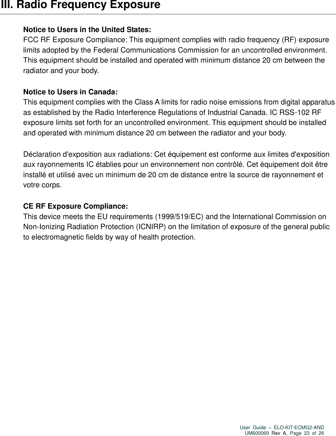   User  Guide  –  ELO-KIT-ECMG2-AND UM600069 Rev  A,  Page  23  of  26  III. Radio Frequency Exposure Notice to Users in the United States: FCC RF Exposure Compliance: This equipment complies with radio frequency (RF) exposure limits adopted by the Federal Communications Commission for an uncontrolled environment. This equipment should be installed and operated with minimum distance 20 cm between the radiator and your body. Notice to Users in Canada: This equipment complies with the Class A limits for radio noise emissions from digital apparatus as established by the Radio Interference Regulations of Industrial Canada. IC RSS-102 RF exposure limits set forth for an uncontrolled environment. This equipment should be installed and operated with minimum distance 20 cm between the radiator and your body. Déclaration d&apos;exposition aux radiations: Cet équipement est conforme aux limites d&apos;exposition aux rayonnements IC établies pour un environnement non contrôlé. Cet équipement doit être installé et utilisé avec un minimum de 20 cm de distance entre la source de rayonnement et votre corps.   CE RF Exposure Compliance: This device meets the EU requirements (1999/519/EC) and the International Commission on Non-Ionizing Radiation Protection (ICNIRP) on the limitation of exposure of the general public to electromagnetic fields by way of health protection.        