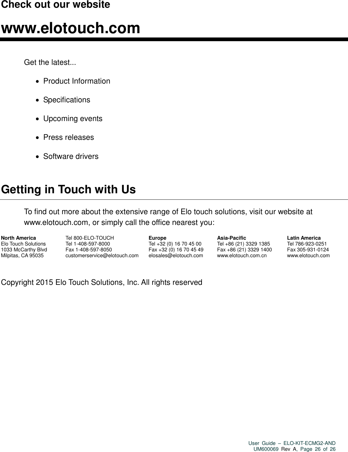   User  Guide  –  ELO-KIT-ECMG2-AND UM600069 Rev  A,  Page  26  of  26  Check out our website  www.elotouch.com  Get the latest...    Product Information    Specifications    Upcoming events    Press releases    Software drivers  Getting in Touch with Us To find out more about the extensive range of Elo touch solutions, visit our website at www.elotouch.com, or simply call the office nearest you:  North America Elo Touch Solutions 1033 McCarthy Blvd Milpitas, CA 95035  Tel 800-ELO-TOUCH Tel 1-408-597-8000 Fax 1-408-597-8050 customerservice@elotouch.com    Europe Tel +32 (0) 16 70 45 00 Fax +32 (0) 16 70 45 49 elosales@elotouch.com   Asia-Pacific Tel +86 (21) 3329 1385 Fax +86 (21) 3329 1400 www.elotouch.com.cn  Latin America Tel 786-923-0251 Fax 305-931-0124 www.elotouch.com   Copyright 2015 Elo Touch Solutions, Inc. All rights reserved  