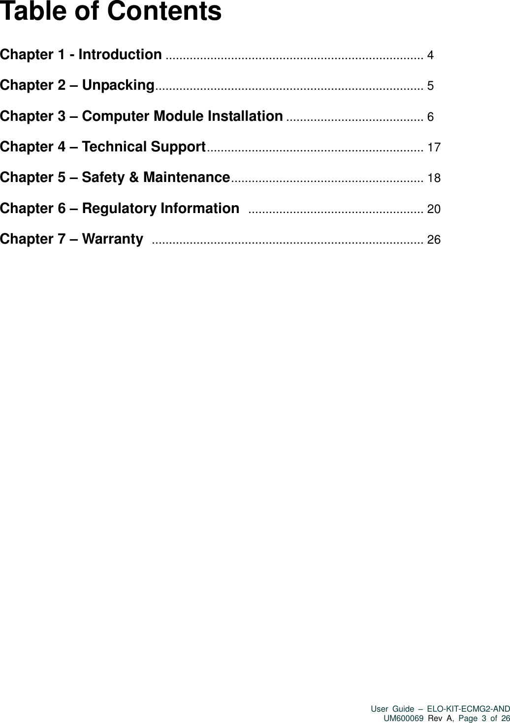   User  Guide  –  ELO-KIT-ECMG2-AND UM600069 Rev  A,  Page  3  of  26  Table of Contents  Chapter 1 - Introduction ........................................................................... 4  Chapter 2 – Unpacking .............................................................................. 5  Chapter 3 – Computer Module Installation ........................................ 6  Chapter 4 – Technical Support ............................................................... 17  Chapter 5 – Safety &amp; Maintenance ........................................................ 18  Chapter 6 – Regulatory Information  ................................................... 20  Chapter 7 – Warranty  ............................................................................... 26 