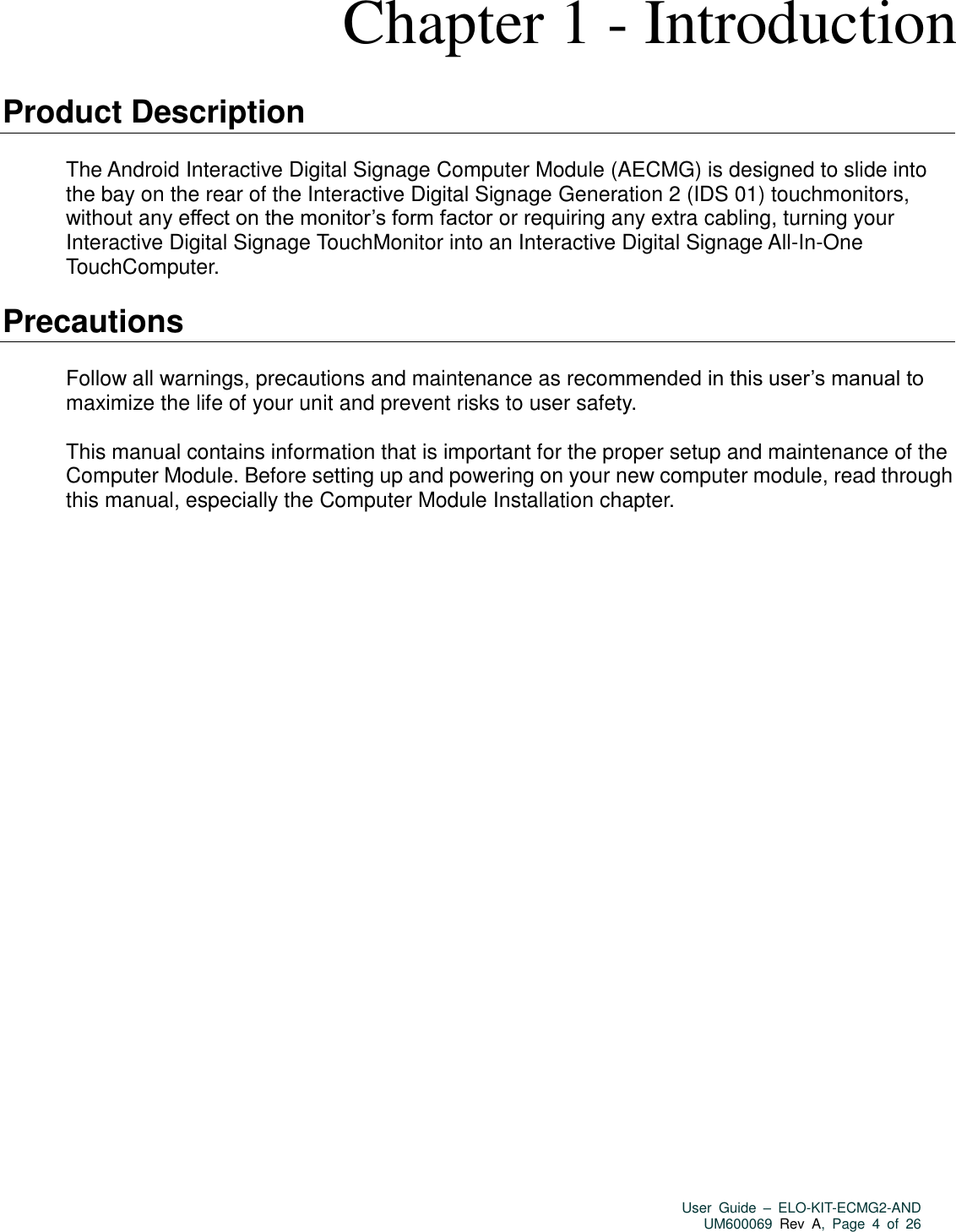   User  Guide  –  ELO-KIT-ECMG2-AND UM600069 Rev  A,  Page  4  of  26  Chapter 1 - Introduction  Product Description  The Android Interactive Digital Signage Computer Module (AECMG) is designed to slide into the bay on the rear of the Interactive Digital Signage Generation 2 (IDS 01) touchmonitors, without any effect on the monitor’s form factor or requiring any extra cabling, turning your Interactive Digital Signage TouchMonitor into an Interactive Digital Signage All-In-One TouchComputer.  Precautions  Follow all warnings, precautions and maintenance as recommended in this user’s manual to maximize the life of your unit and prevent risks to user safety.  This manual contains information that is important for the proper setup and maintenance of the Computer Module. Before setting up and powering on your new computer module, read through this manual, especially the Computer Module Installation chapter. 