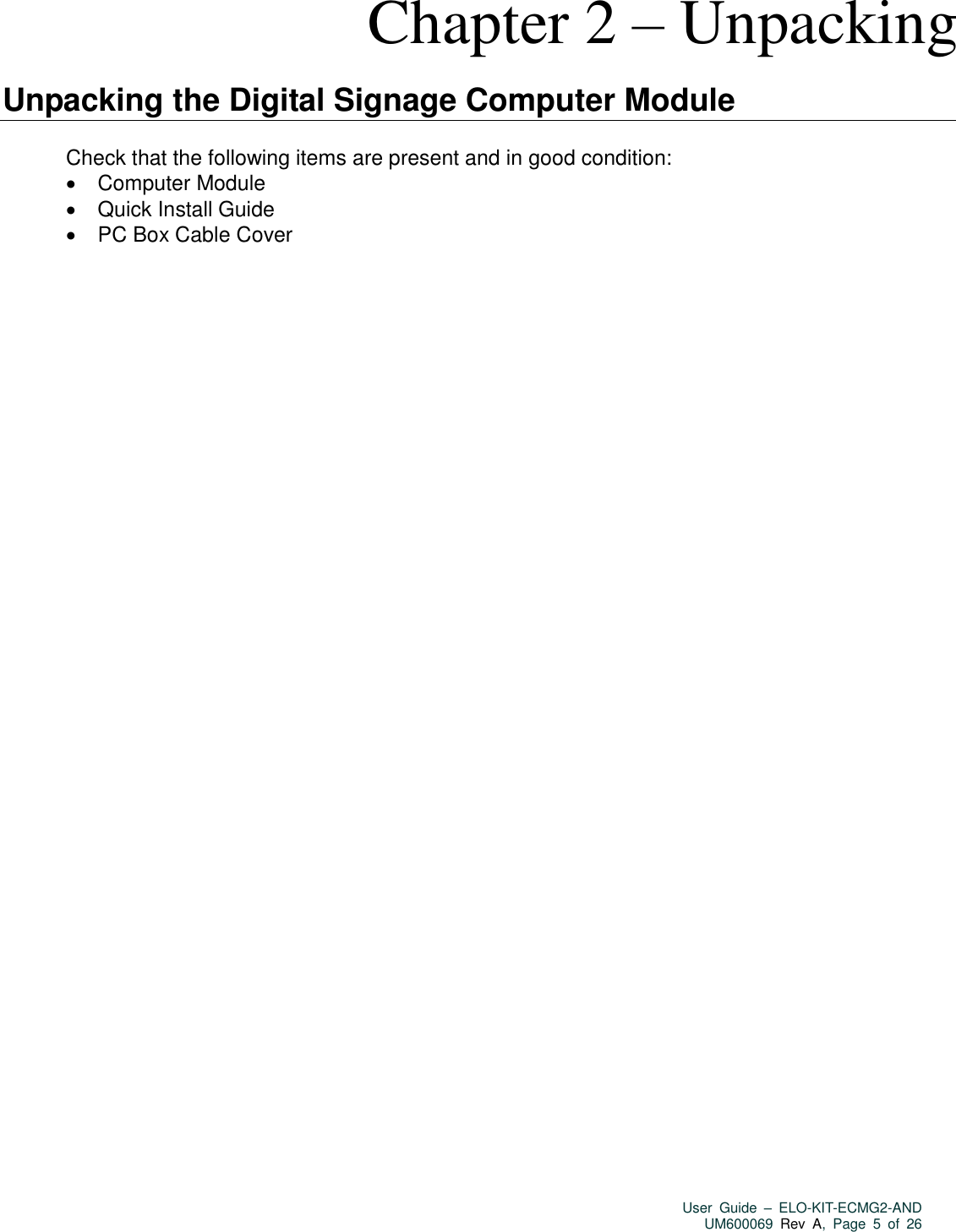   User  Guide  –  ELO-KIT-ECMG2-AND UM600069 Rev  A,  Page  5  of  26  Chapter 2 – Unpacking  Unpacking the Digital Signage Computer Module  Check that the following items are present and in good condition:   Computer Module   Quick Install Guide   PC Box Cable Cover  