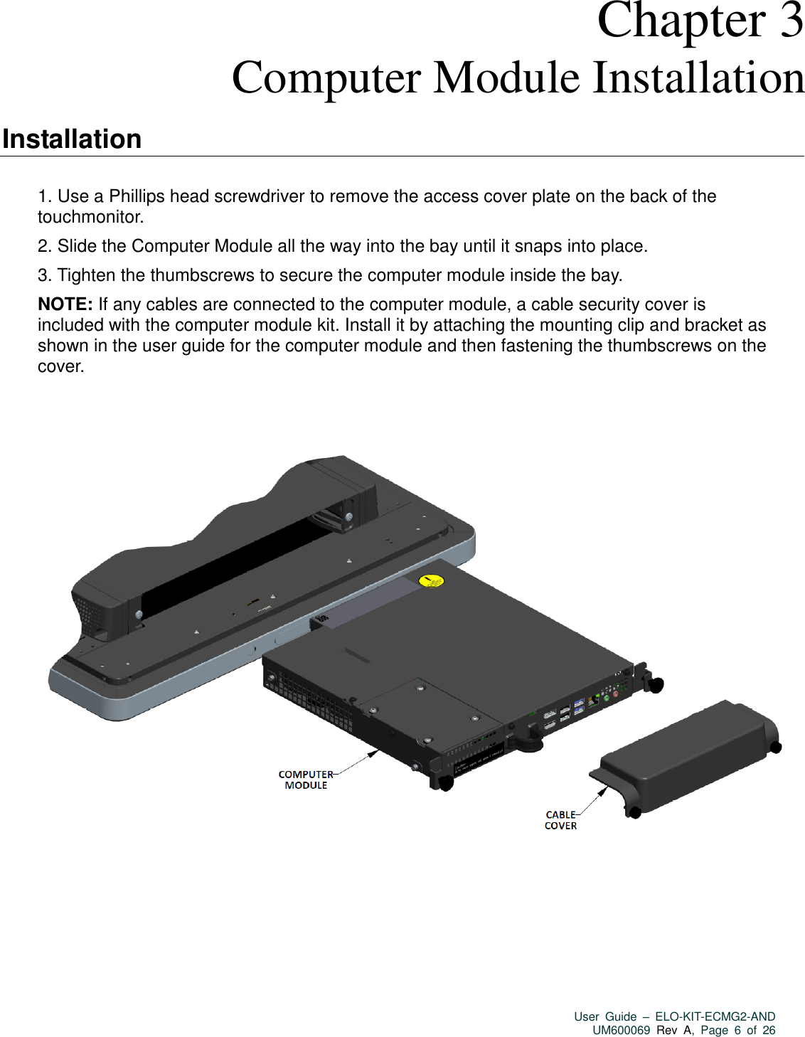   User  Guide  –  ELO-KIT-ECMG2-AND UM600069 Rev  A,  Page  6  of  26   Chapter 3 Computer Module Installation  Installation  1. Use a Phillips head screwdriver to remove the access cover plate on the back of the touchmonitor.   2. Slide the Computer Module all the way into the bay until it snaps into place.   3. Tighten the thumbscrews to secure the computer module inside the bay.   NOTE: If any cables are connected to the computer module, a cable security cover is included with the computer module kit. Install it by attaching the mounting clip and bracket as shown in the user guide for the computer module and then fastening the thumbscrews on the cover.              