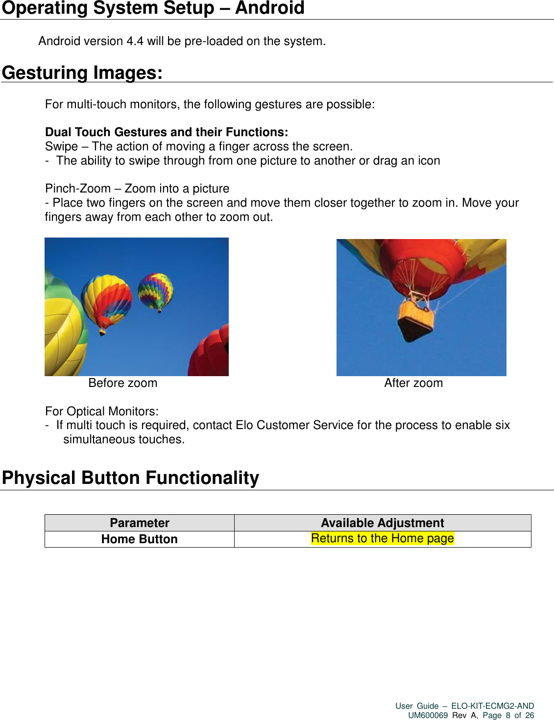   User  Guide  –  ELO-KIT-ECMG2-AND UM600069 Rev  A,  Page  8  of  26  Operating System Setup – Android    Android version 4.4 will be pre-loaded on the system.  Gesturing Images:  For multi-touch monitors, the following gestures are possible:  Dual Touch Gestures and their Functions: Swipe – The action of moving a finger across the screen.  -   The ability to swipe through from one picture to another or drag an icon  Pinch-Zoom – Zoom into a picture   - Place two fingers on the screen and move them closer together to zoom in. Move your fingers away from each other to zoom out.                                                     Before zoom                                                                                         After zoom  For Optical Monitors: -   If multi touch is required, contact Elo Customer Service for the process to enable six simultaneous touches.  Physical Button Functionality        Parameter Available Adjustment Home Button Returns to the Home page 