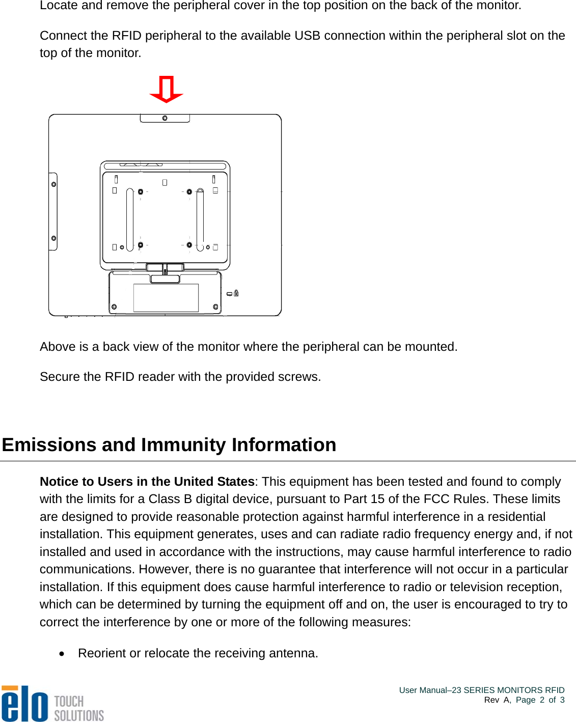  Locate and remove the peripheral cover in the top position on the back of the monitor. Connect the RFID peripheral to the available USB connection within the peripheral slot on the top of the monitor.  Above is a back view of the monitor where the peripheral can be mounted. Secure the RFID reader with the provided screws.    Emissions and Immunity Information Notice to Users in the United States: This equipment has been tested and found to comply with the limits for a Class B digital device, pursuant to Part 15 of the FCC Rules. These limits are designed to provide reasonable protection against harmful interference in a residential installation. This equipment generates, uses and can radiate radio frequency energy and, if not installed and used in accordance with the instructions, may cause harmful interference to radio communications. However, there is no guarantee that interference will not occur in a particular installation. If this equipment does cause harmful interference to radio or television reception, which can be determined by turning the equipment off and on, the user is encouraged to try to correct the interference by one or more of the following measures:   Reorient or relocate the receiving antenna.    User Manual–23 SERIES MONITORS RFIDRev A, Page 2 of 3 