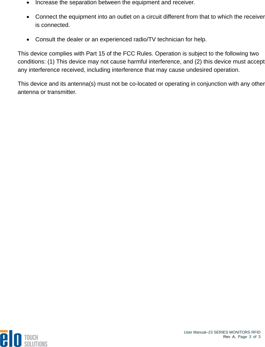    User Manual–23 SERIES MONITORS RFIDRev A, Page 3 of 3   Increase the separation between the equipment and receiver.   Connect the equipment into an outlet on a circuit different from that to which the receiver is connected.   Consult the dealer or an experienced radio/TV technician for help. This device complies with Part 15 of the FCC Rules. Operation is subject to the following two conditions: (1) This device may not cause harmful interference, and (2) this device must accept any interference received, including interference that may cause undesired operation.  This device and its antenna(s) must not be co-located or operating in conjunction with any other antenna or transmitter.   