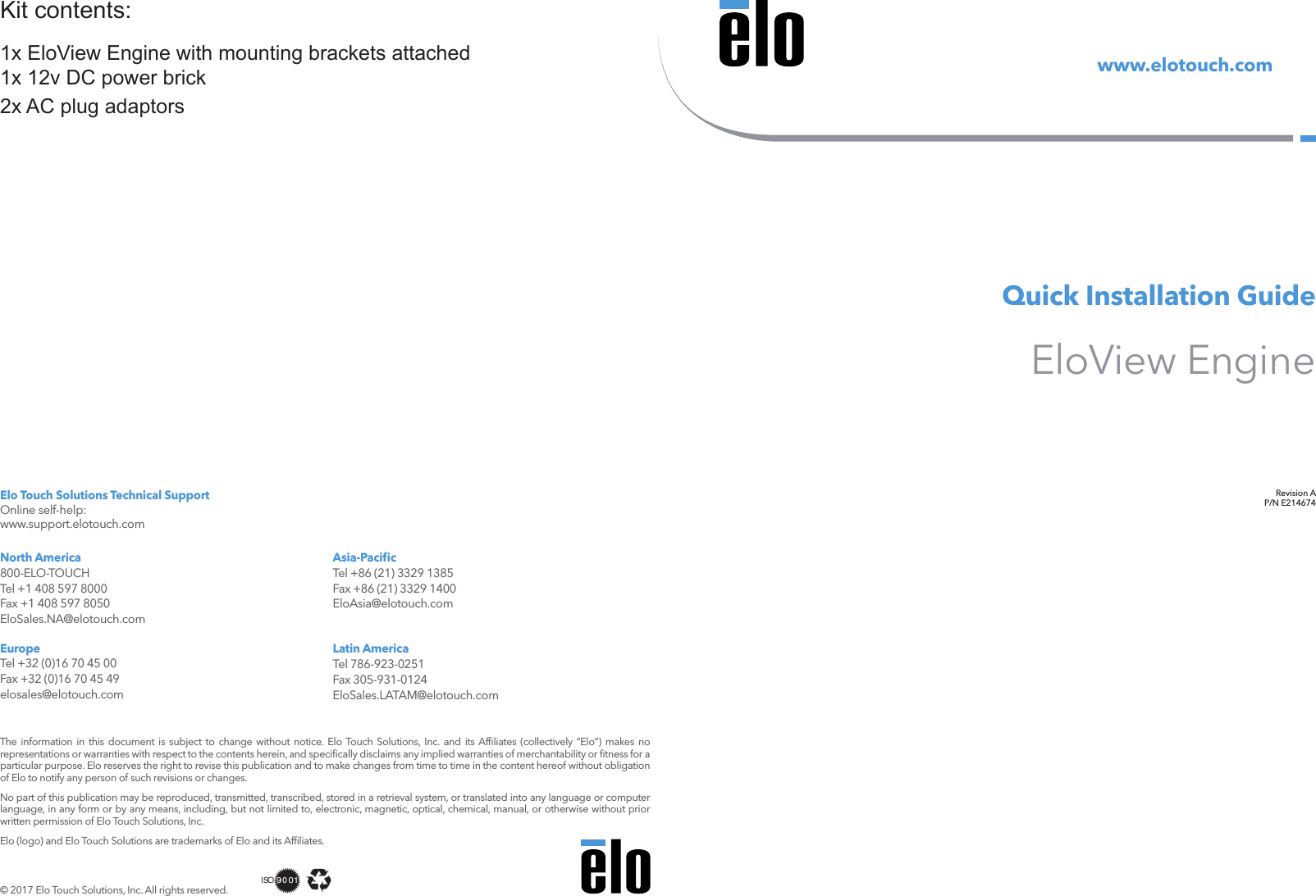 Revision AP/N E214674www.elotouch.comQuick Installation GuideEloView Engine  © 2017 Elo Touch Solutions, Inc. All rights reserved.The information in this document is subject to change without notice. Elo Touch Solutions, Inc. and its Afﬁliates (collectively “Elo”) makes no representations or warranties with respect to the contents herein, and speciﬁcally disclaims any implied warranties of merchantability or ﬁtness for a particular purpose. Elo reserves the right to revise this publication and to make changes from time to time in the content hereof without obligation of Elo to notify any person of such revisions or changes.No part of this publication may be reproduced, transmitted, transcribed, stored in a retrieval system, or translated into any language or computer language, in any form or by any means, including, but not limited to, electronic, magnetic, optical, chemical, manual, or otherwise without prior written permission of Elo Touch Solutions, Inc.Elo (logo) and Elo Touch Solutions are trademarks of Elo and its Afﬁliates.North America 800-ELO-TOUCH Tel +1 408 597 8000 Fax +1 408 597 8050 EloSales.NA@elotouch.comEurope Tel +32 (0)16 70 45 00 Fax +32 (0)16 70 45 49 elosales@elotouch.comAsia-Paciﬁc Tel +86 (21) 3329 1385 Fax +86 (21) 3329 1400 EloAsia@elotouch.comLatin America Tel 786-923-0251 Fax 305-931-0124 EloSales.LATAM@elotouch.comElo Touch Solutions Technical Support Online self-help: www.support.elotouch.com1x EloView Engine with mounting brackets attached1x 12v DC power brick2x AC plug adaptorsKit contents: