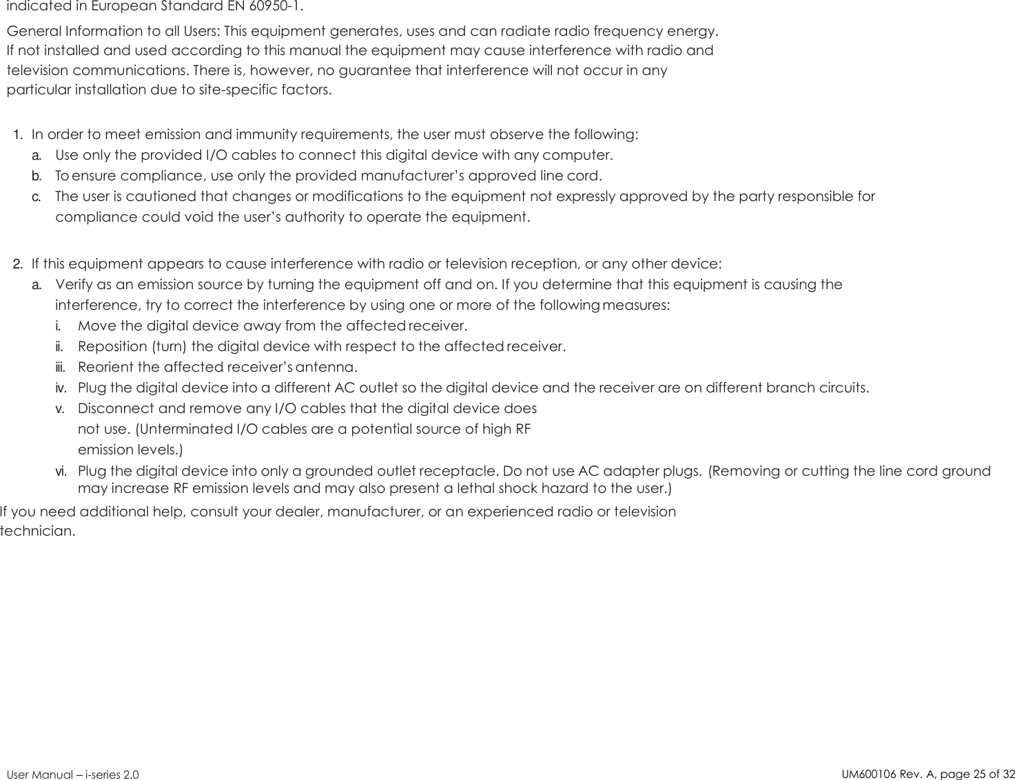 UM600106Rev. A, page25of32User Manual –i-series 2.0indicated in European Standard EN 60950-1.General Information to all Users: This equipment generates, uses and can radiate radio frequency energy.If not installed and used according to this manual the equipment may cause interference with radio andtelevision communications. There is, however, no guarantee that interference will not occur in anyparticular installation due to site-specific factors.1.In order to meet emission and immunity requirements, the user must observe the following:a.Use only the provided I/O cables to connect this digital device with any computer.b.To ensure compliance, use only the provided manufacturer’s approved line cord.c.The user is cautioned that changes or modifications to the equipment not expressly approved by the party responsible forcompliance could void the user’s authority to operate the equipment.2.If this equipment appears to cause interference with radio or television reception, or any other device:a.Verify as an emission source by turning the equipment off and on. If you determine that this equipment is causing theinterference, try to correct the interference by using one or more of the following measures:i.Move the digital device away from the affected receiver.ii.Reposition (turn) the digital device with respect to the affected receiver.iii.Reorient the affected receiver’s antenna.iv.Plug the digital device into a different AC outlet so the digital device and the receiver are on different branch circuits.v.Disconnect and remove any I/O cables that the digital device doesnot use. (Unterminated I/O cables are a potential source of high RFemission levels.)vi.Plug the digital device into only a grounded outlet receptacle. Do not use AC adapter plugs. (Removing or cutting the line cord groundmay increase RF emission levels and may also present a lethal shock hazard to the user.)If you need additional help, consult your dealer, manufacturer, or an experienced radio or televisiontechnician.