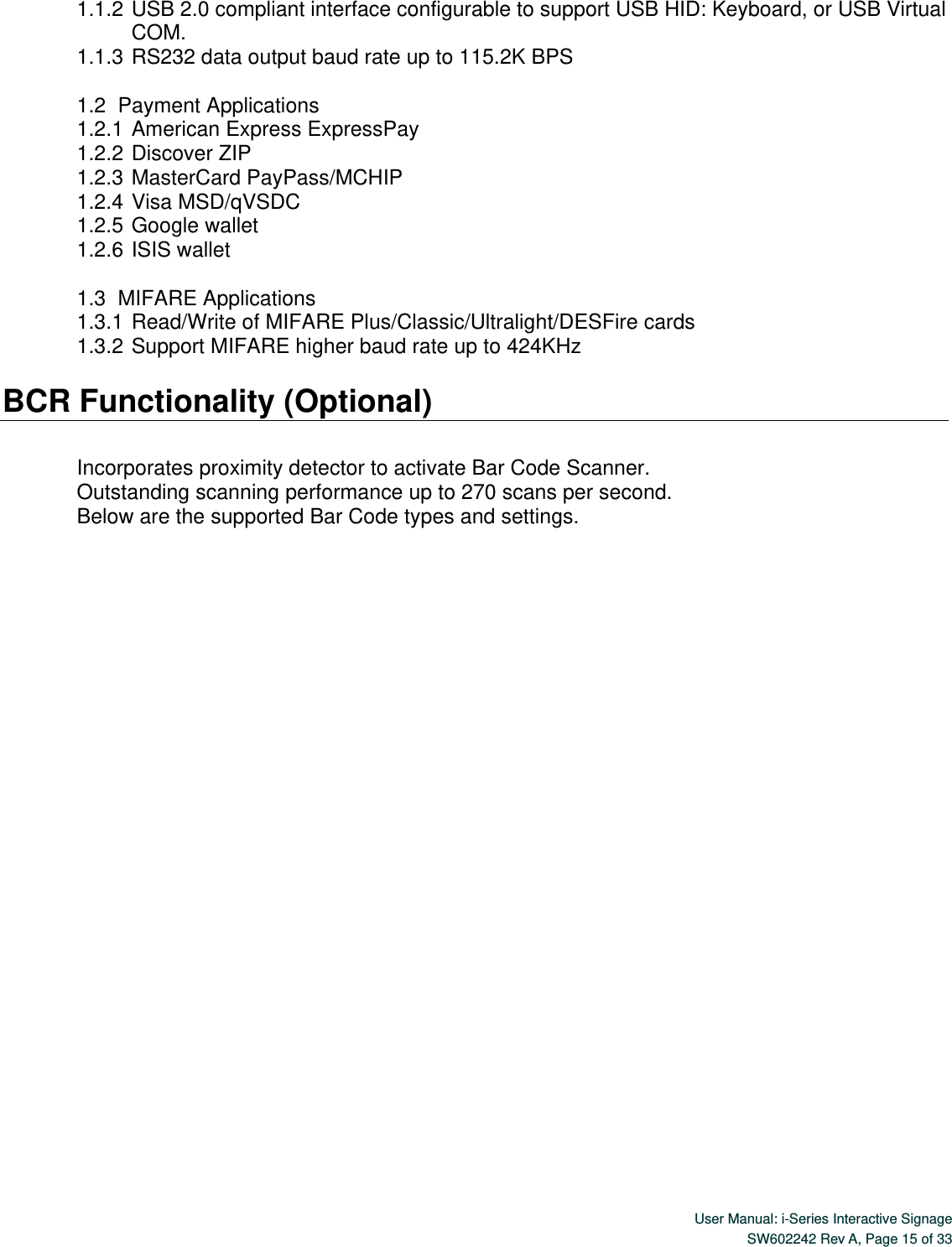  User Manual: i-Series Interactive Signage SW602242 Rev A, Page 15 of 33   1.1.2 USB 2.0 compliant interface configurable to support USB HID: Keyboard, or USB Virtual COM. 1.1.3 RS232 data output baud rate up to 115.2K BPS  1.2   Payment Applications 1.2.1 American Express ExpressPay 1.2.2 Discover ZIP 1.2.3 MasterCard PayPass/MCHIP 1.2.4 Visa MSD/qVSDC 1.2.5 Google wallet 1.2.6 ISIS wallet  1.3   MIFARE Applications 1.3.1 Read/Write of MIFARE Plus/Classic/Ultralight/DESFire cards 1.3.2 Support MIFARE higher baud rate up to 424KHz  BCR Functionality (Optional)  Incorporates proximity detector to activate Bar Code Scanner.   Outstanding scanning performance up to 270 scans per second. Below are the supported Bar Code types and settings.  