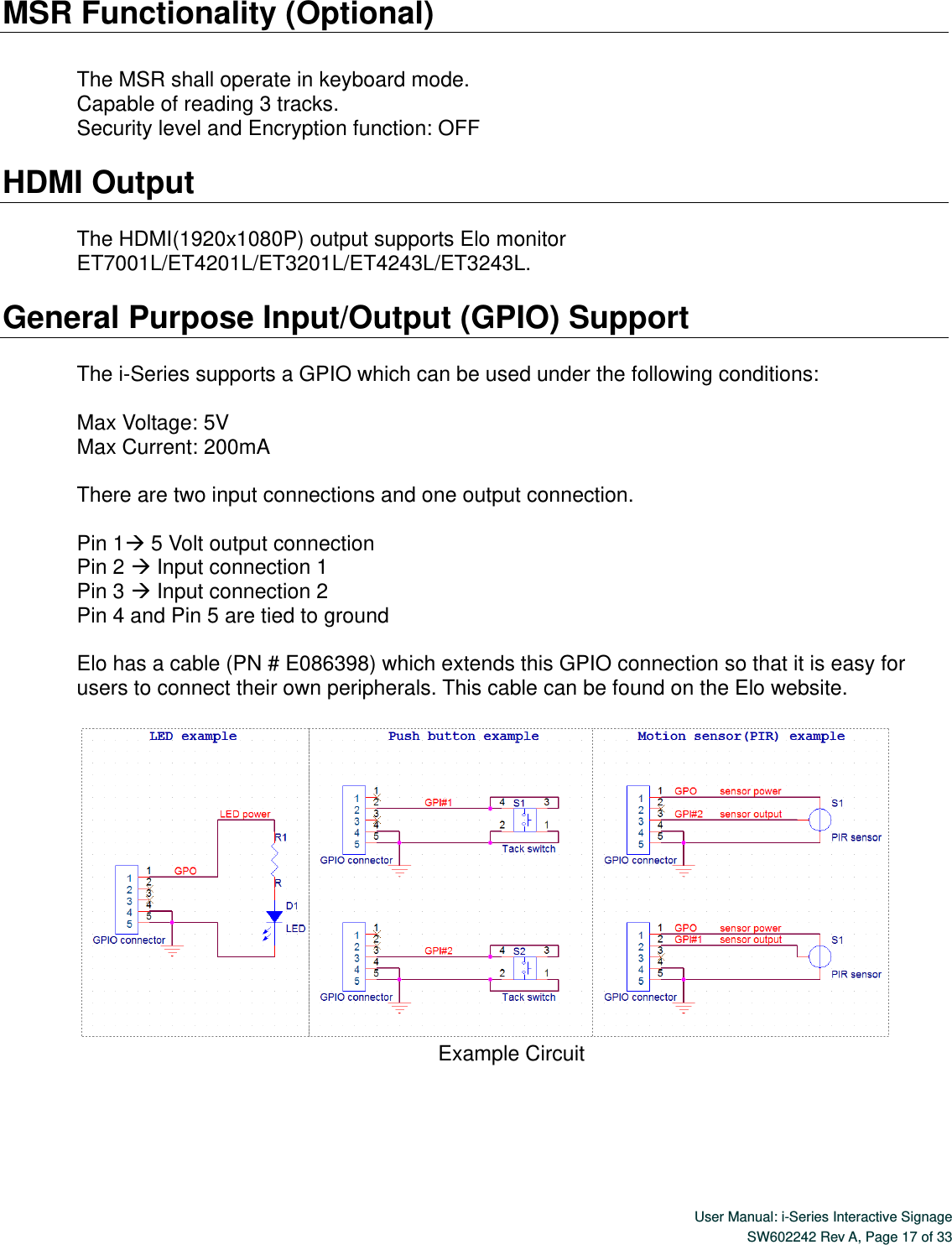  User Manual: i-Series Interactive Signage SW602242 Rev A, Page 17 of 33   MSR Functionality (Optional)  The MSR shall operate in keyboard mode. Capable of reading 3 tracks. Security level and Encryption function: OFF  HDMI Output    The HDMI(1920x1080P) output supports Elo monitor ET7001L/ET4201L/ET3201L/ET4243L/ET3243L.  General Purpose Input/Output (GPIO) Support  The i-Series supports a GPIO which can be used under the following conditions:  Max Voltage: 5V Max Current: 200mA  There are two input connections and one output connection.    Pin 1 5 Volt output connection Pin 2  Input connection 1 Pin 3  Input connection 2 Pin 4 and Pin 5 are tied to ground  Elo has a cable (PN # E086398) which extends this GPIO connection so that it is easy for users to connect their own peripherals. This cable can be found on the Elo website.     Example Circuit  