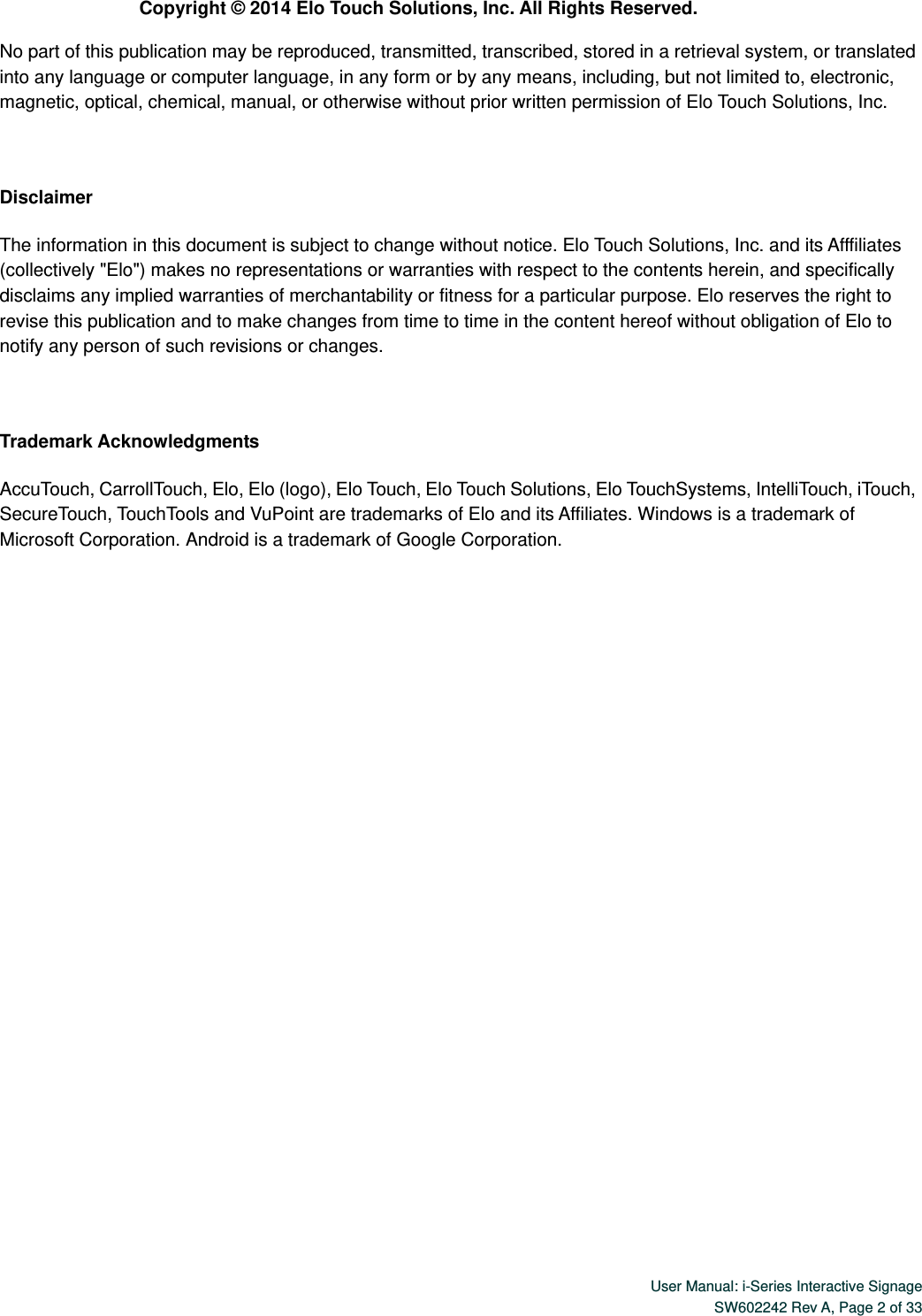  User Manual: i-Series Interactive Signage SW602242 Rev A, Page 2 of 33   Copyright ©  2014 Elo Touch Solutions, Inc. All Rights Reserved. No part of this publication may be reproduced, transmitted, transcribed, stored in a retrieval system, or translated into any language or computer language, in any form or by any means, including, but not limited to, electronic, magnetic, optical, chemical, manual, or otherwise without prior written permission of Elo Touch Solutions, Inc.  Disclaimer The information in this document is subject to change without notice. Elo Touch Solutions, Inc. and its Afffiliates (collectively &quot;Elo&quot;) makes no representations or warranties with respect to the contents herein, and specifically disclaims any implied warranties of merchantability or fitness for a particular purpose. Elo reserves the right to revise this publication and to make changes from time to time in the content hereof without obligation of Elo to notify any person of such revisions or changes.  Trademark Acknowledgments AccuTouch, CarrollTouch, Elo, Elo (logo), Elo Touch, Elo Touch Solutions, Elo TouchSystems, IntelliTouch, iTouch, SecureTouch, TouchTools and VuPoint are trademarks of Elo and its Affiliates. Windows is a trademark of Microsoft Corporation. Android is a trademark of Google Corporation.   