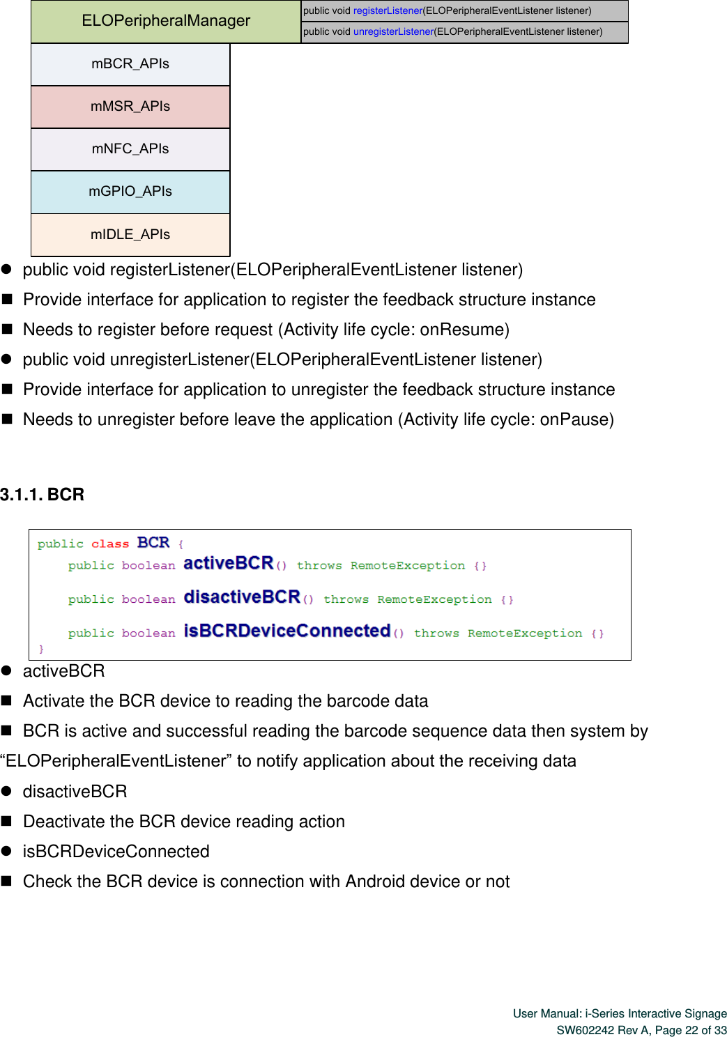  User Manual: i-Series Interactive Signage SW602242 Rev A, Page 22 of 33   ELOPeripheralManagermBCR_APIsmMSR_APIsmNFC_APIsmGPIO_APIsmIDLE_APIspublic void registerListener(ELOPeripheralEventListener listener)public void unregisterListener(ELOPeripheralEventListener listener)    public void registerListener(ELOPeripheralEventListener listener)    Provide interface for application to register the feedback structure instance    Needs to register before request (Activity life cycle: onResume)    public void unregisterListener(ELOPeripheralEventListener listener)    Provide interface for application to unregister the feedback structure instance    Needs to unregister before leave the application (Activity life cycle: onPause)  3.1.1. BCR     activeBCR      Activate the BCR device to reading the barcode data    BCR is active and successful reading the barcode sequence data then system by “ELOPeripheralEventListener” to notify application about the receiving data    disactiveBCR    Deactivate the BCR device reading action    isBCRDeviceConnected    Check the BCR device is connection with Android device or not    