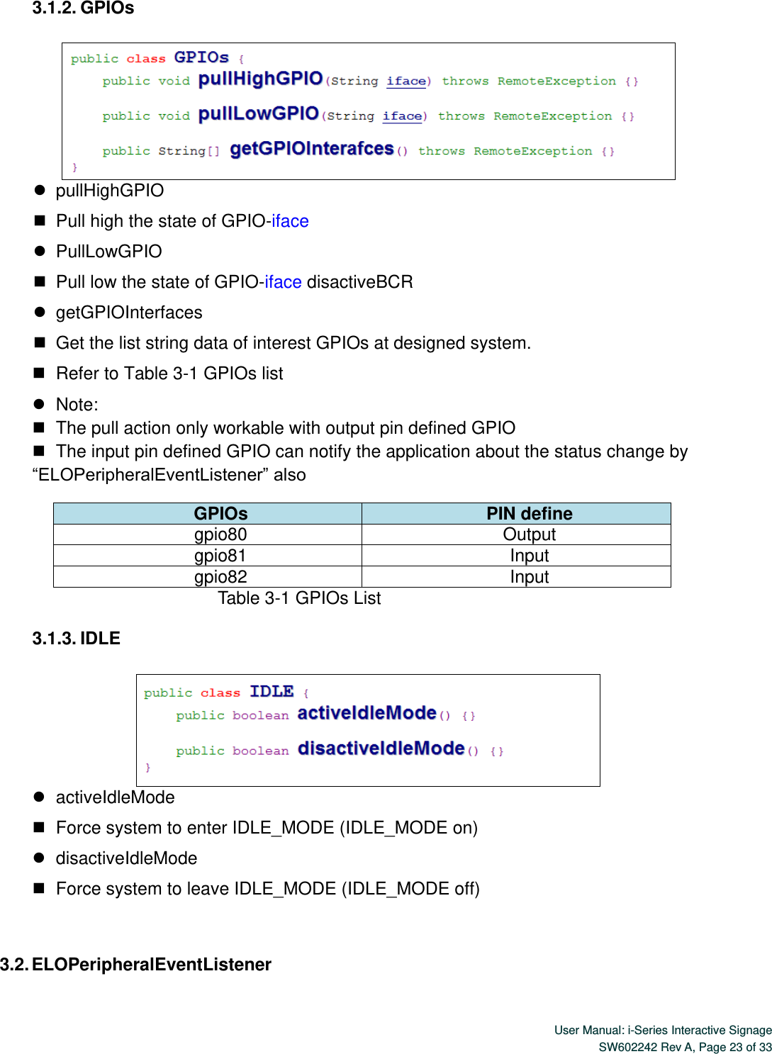  User Manual: i-Series Interactive Signage SW602242 Rev A, Page 23 of 33   3.1.2. GPIOs     pullHighGPIO    Pull high the state of GPIO-iface    PullLowGPIO    Pull low the state of GPIO-iface disactiveBCR    getGPIOInterfaces    Get the list string data of interest GPIOs at designed system.    Refer to Table 3-1 GPIOs list    Note:    The pull action only workable with output pin defined GPIO    The input pin defined GPIO can notify the application about the status change by “ELOPeripheralEventListener” also GPIOs PIN define gpio80 Output   gpio81 Input gpio82 Input                             Table 3-1 GPIOs List  3.1.3. IDLE     activeIdleMode    Force system to enter IDLE_MODE (IDLE_MODE on)    disactiveIdleMode    Force system to leave IDLE_MODE (IDLE_MODE off)  3.2. ELOPeripheralEventListener 