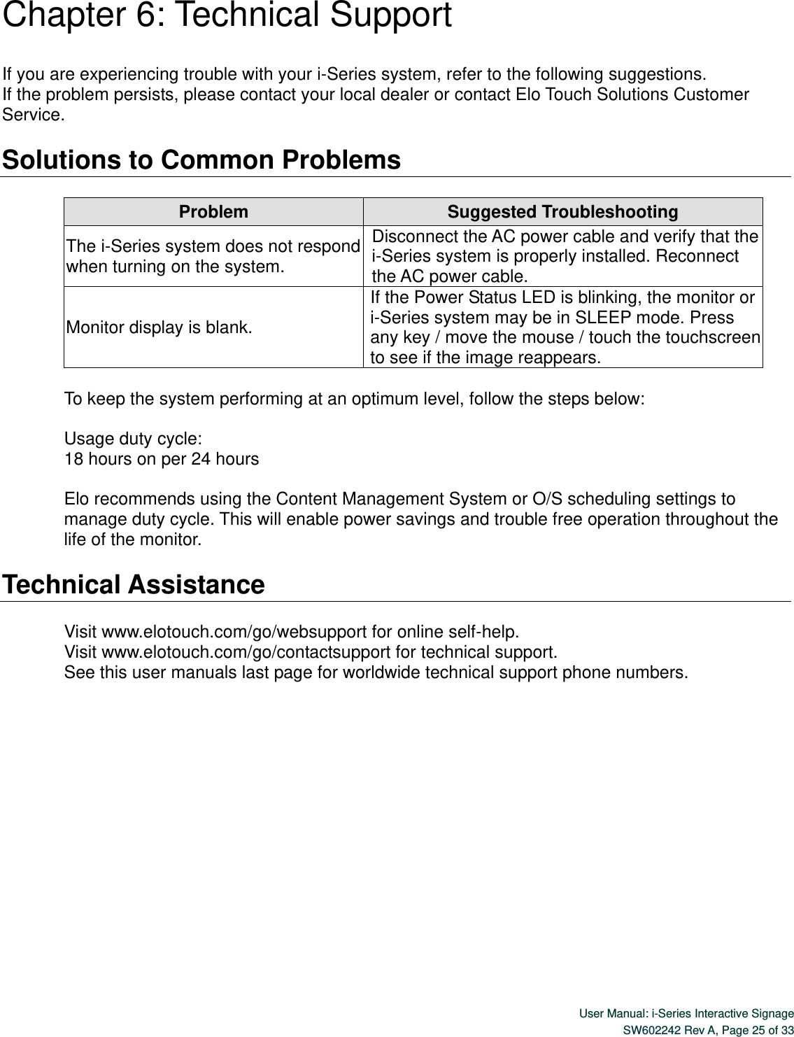  User Manual: i-Series Interactive Signage SW602242 Rev A, Page 25 of 33   Chapter 6: Technical Support  If you are experiencing trouble with your i-Series system, refer to the following suggestions. If the problem persists, please contact your local dealer or contact Elo Touch Solutions Customer Service.  Solutions to Common Problems  Problem Suggested Troubleshooting The i-Series system does not respond when turning on the system. Disconnect the AC power cable and verify that the i-Series system is properly installed. Reconnect the AC power cable. Monitor display is blank. If the Power Status LED is blinking, the monitor or i-Series system may be in SLEEP mode. Press any key / move the mouse / touch the touchscreen to see if the image reappears.  To keep the system performing at an optimum level, follow the steps below:  Usage duty cycle: 18 hours on per 24 hours     Elo recommends using the Content Management System or O/S scheduling settings to manage duty cycle. This will enable power savings and trouble free operation throughout the life of the monitor.  Technical Assistance  Visit www.elotouch.com/go/websupport for online self-help. Visit www.elotouch.com/go/contactsupport for technical support. See this user manuals last page for worldwide technical support phone numbers.        