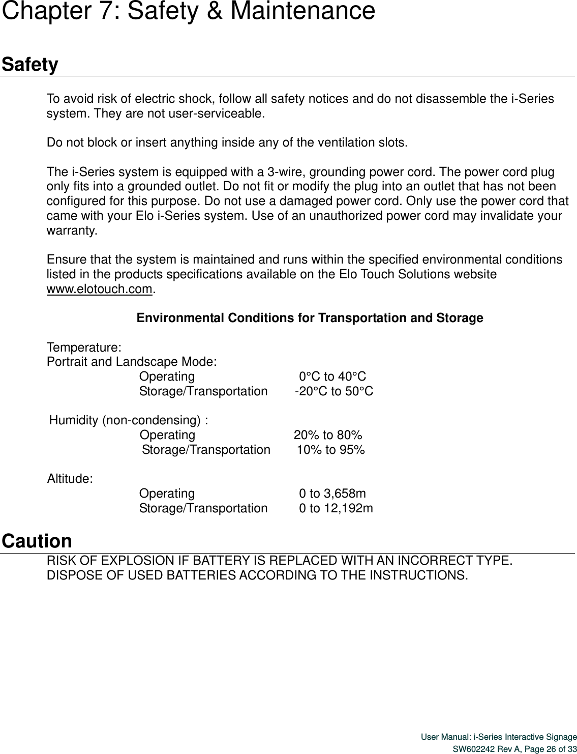  User Manual: i-Series Interactive Signage SW602242 Rev A, Page 26 of 33   Chapter 7: Safety &amp; Maintenance  Safety  To avoid risk of electric shock, follow all safety notices and do not disassemble the i-Series system. They are not user-serviceable.  Do not block or insert anything inside any of the ventilation slots.  The i-Series system is equipped with a 3-wire, grounding power cord. The power cord plug only fits into a grounded outlet. Do not fit or modify the plug into an outlet that has not been configured for this purpose. Do not use a damaged power cord. Only use the power cord that came with your Elo i-Series system. Use of an unauthorized power cord may invalidate your warranty.  Ensure that the system is maintained and runs within the specified environmental conditions listed in the products specifications available on the Elo Touch Solutions website www.elotouch.com.   Environmental Conditions for Transportation and Storage  Temperature: Portrait and Landscape Mode:    Operating                                       0°C to 40°C                                Storage/Transportation          -20°C to 50°C   Humidity (non-condensing) :         Operating                                     20% to 80%                                 Sto rage/Transportation         10% to 95%  Altitude:                                Operating                                       0 to 3,658m                                Storage/Transportation           0 to 12,192m  Caution RISK OF EXPLOSION IF BATTERY IS REPLACED WITH AN INCORRECT TYPE.   DISPOSE OF USED BATTERIES ACCORDING TO THE INSTRUCTIONS. 