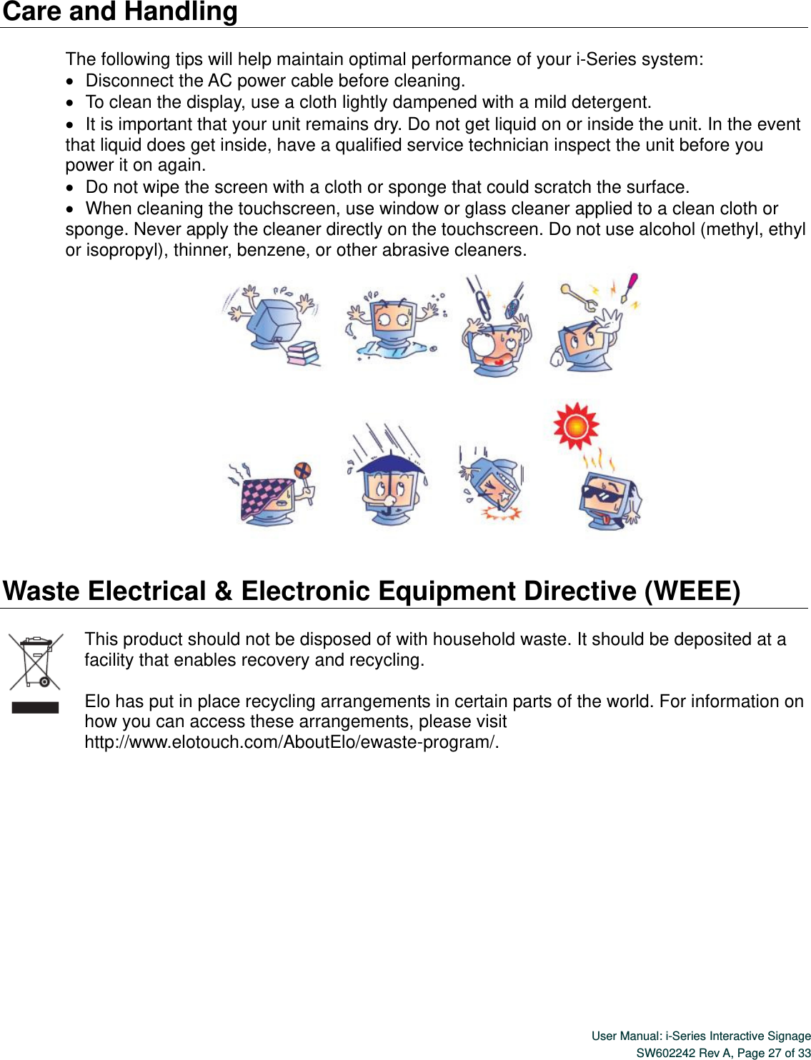  User Manual: i-Series Interactive Signage SW602242 Rev A, Page 27 of 33   Care and Handling  The following tips will help maintain optimal performance of your i-Series system:    Disconnect the AC power cable before cleaning.    To clean the display, use a cloth lightly dampened with a mild detergent.    It is important that your unit remains dry. Do not get liquid on or inside the unit. In the event that liquid does get inside, have a qualified service technician inspect the unit before you power it on again.    Do not wipe the screen with a cloth or sponge that could scratch the surface.      When cleaning the touchscreen, use window or glass cleaner applied to a clean cloth or sponge. Never apply the cleaner directly on the touchscreen. Do not use alcohol (methyl, ethyl or isopropyl), thinner, benzene, or other abrasive cleaners.   Waste Electrical &amp; Electronic Equipment Directive (WEEE)    This product should not be disposed of with household waste. It should be deposited at a facility that enables recovery and recycling.  Elo has put in place recycling arrangements in certain parts of the world. For information on how you can access these arrangements, please visit http://www.elotouch.com/AboutElo/ewaste-program/.          