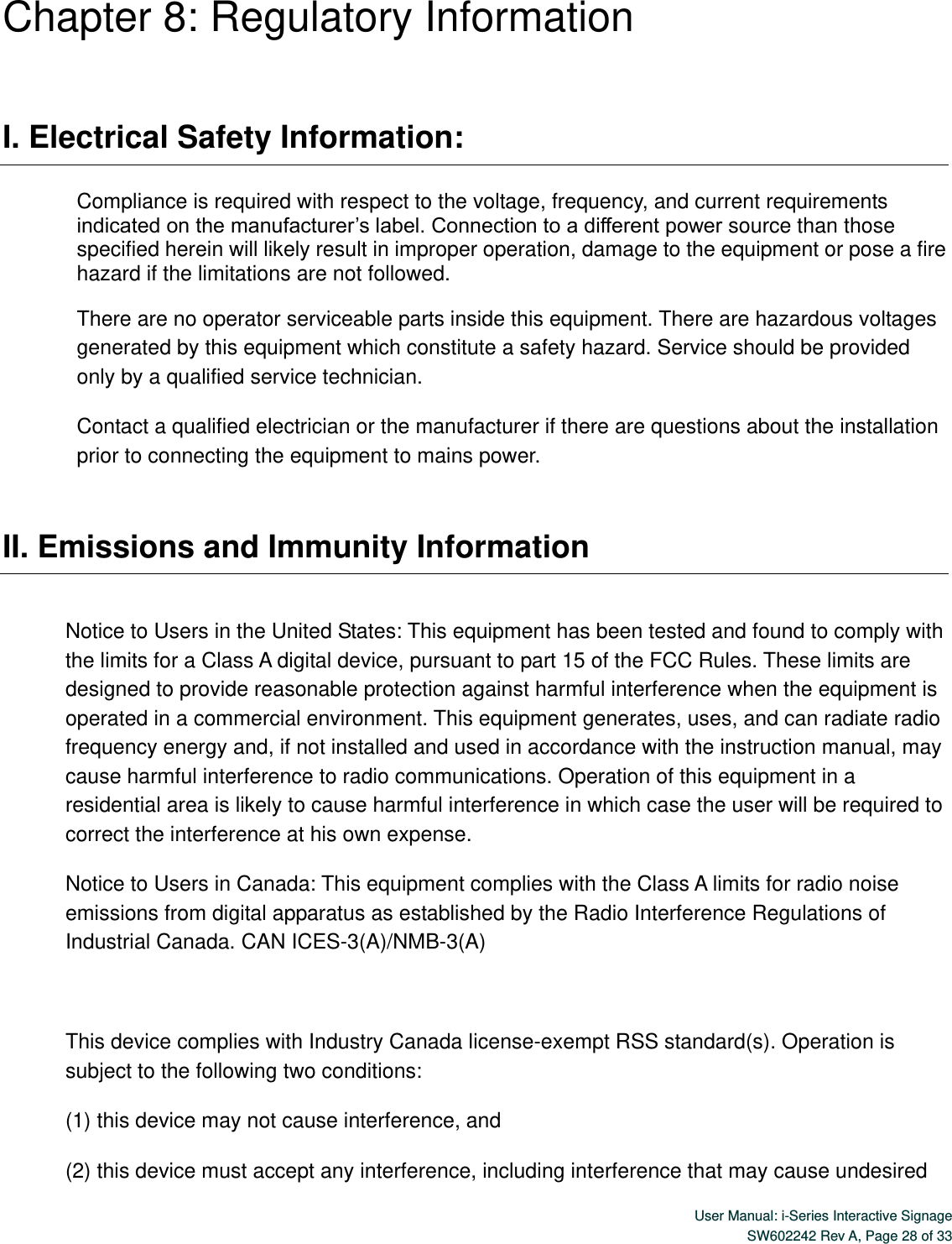  User Manual: i-Series Interactive Signage SW602242 Rev A, Page 28 of 33   Chapter 8: Regulatory Information  I. Electrical Safety Information:  Compliance is required with respect to the voltage, frequency, and current requirements indicated on the manufacturer’s label. Connection to a different power source than those specified herein will likely result in improper operation, damage to the equipment or pose a fire hazard if the limitations are not followed. There are no operator serviceable parts inside this equipment. There are hazardous voltages generated by this equipment which constitute a safety hazard. Service should be provided only by a qualified service technician. Contact a qualified electrician or the manufacturer if there are questions about the installation prior to connecting the equipment to mains power.  II. Emissions and Immunity Information  Notice to Users in the United States: This equipment has been tested and found to comply with the limits for a Class A digital device, pursuant to part 15 of the FCC Rules. These limits are designed to provide reasonable protection against harmful interference when the equipment is operated in a commercial environment. This equipment generates, uses, and can radiate radio frequency energy and, if not installed and used in accordance with the instruction manual, may cause harmful interference to radio communications. Operation of this equipment in a residential area is likely to cause harmful interference in which case the user will be required to correct the interference at his own expense. Notice to Users in Canada: This equipment complies with the Class A limits for radio noise emissions from digital apparatus as established by the Radio Interference Regulations of Industrial Canada. CAN ICES-3(A)/NMB-3(A)  This device complies with Industry Canada license-exempt RSS standard(s). Operation is subject to the following two conditions:   (1) this device may not cause interference, and   (2) this device must accept any interference, including interference that may cause undesired 