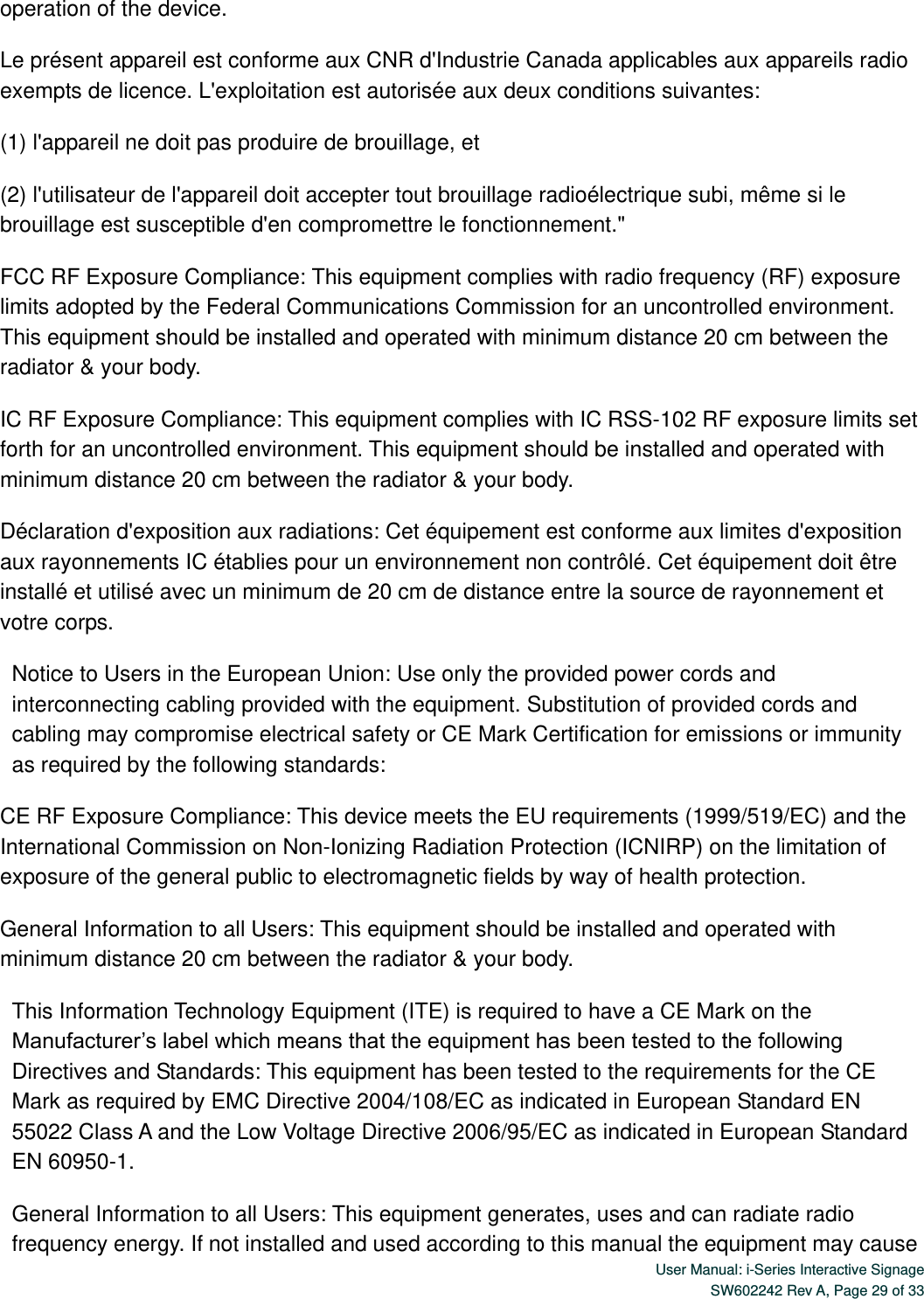  User Manual: i-Series Interactive Signage SW602242 Rev A, Page 29 of 33   operation of the device. Le présent appareil est conforme aux CNR d&apos;Industrie Canada applicables aux appareils radio exempts de licence. L&apos;exploitation est autorisée aux deux conditions suivantes:   (1) l&apos;appareil ne doit pas produire de brouillage, et   (2) l&apos;utilisateur de l&apos;appareil doit accepter tout brouillage radioélectrique subi, même si le brouillage est susceptible d&apos;en compromettre le fonctionnement.&quot; FCC RF Exposure Compliance: This equipment complies with radio frequency (RF) exposure limits adopted by the Federal Communications Commission for an uncontrolled environment. This equipment should be installed and operated with minimum distance 20 cm between the radiator &amp; your body. IC RF Exposure Compliance: This equipment complies with IC RSS-102 RF exposure limits set forth for an uncontrolled environment. This equipment should be installed and operated with minimum distance 20 cm between the radiator &amp; your body. Déclaration d&apos;exposition aux radiations: Cet équipement est conforme aux limites d&apos;exposition aux rayonnements IC établies pour un environnement non contrôlé. Cet équipement doit être installé et utilisé avec un minimum de 20 cm de distance entre la source de rayonnement et votre corps. Notice to Users in the European Union: Use only the provided power cords and interconnecting cabling provided with the equipment. Substitution of provided cords and cabling may compromise electrical safety or CE Mark Certification for emissions or immunity as required by the following standards: CE RF Exposure Compliance: This device meets the EU requirements (1999/519/EC) and the International Commission on Non-Ionizing Radiation Protection (ICNIRP) on the limitation of exposure of the general public to electromagnetic fields by way of health protection.   General Information to all Users: This equipment should be installed and operated with minimum distance 20 cm between the radiator &amp; your body. This Information Technology Equipment (ITE) is required to have a CE Mark on the Manufacturer’s label which means that the equipment has been tested to the following Directives and Standards: This equipment has been tested to the requirements for the CE Mark as required by EMC Directive 2004/108/EC as indicated in European Standard EN 55022 Class A and the Low Voltage Directive 2006/95/EC as indicated in European Standard EN 60950-1. General Information to all Users: This equipment generates, uses and can radiate radio frequency energy. If not installed and used according to this manual the equipment may cause 