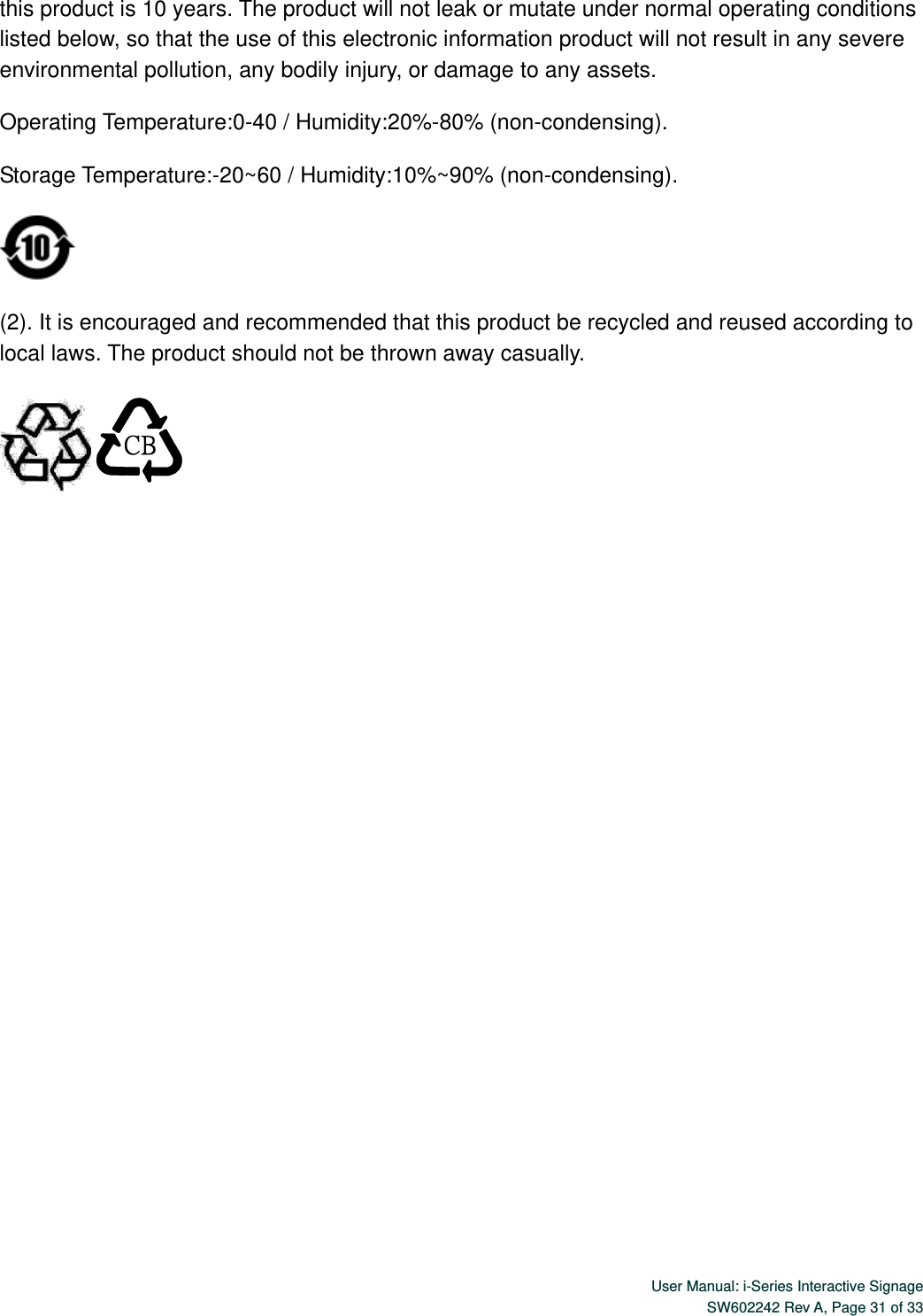  User Manual: i-Series Interactive Signage SW602242 Rev A, Page 31 of 33   this product is 10 years. The product will not leak or mutate under normal operating conditions listed below, so that the use of this electronic information product will not result in any severe environmental pollution, any bodily injury, or damage to any assets. Operating Temperature:0-40 / Humidity:20%-80% (non-condensing). Storage Temperature:-20~60 / Humidity:10%~90% (non-condensing).  (2). It is encouraged and recommended that this product be recycled and reused according to local laws. The product should not be thrown away casually.   