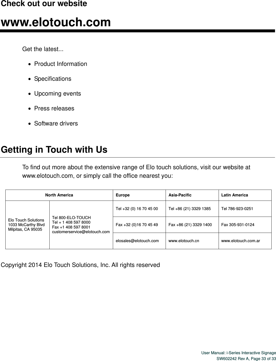  User Manual: i-Series Interactive Signage SW602242 Rev A, Page 33 of 33   Check out our website  www.elotouch.com  Get the latest...    Product Information    Specifications    Upcoming events    Press releases    Software drivers  Getting in Touch with Us To find out more about the extensive range of Elo touch solutions, visit our website at www.elotouch.com, or simply call the office nearest you:    Copyright 2014 Elo Touch Solutions, Inc. All rights reserved North America Europe Asia-Pacific Latin America Elo Touch Solutions 1033 McCarthy Blvd Milpitas, CA 95035 Tel 800-ELO-TOUCH Tel + 1 408 597 8000 Fax +1 408 597 8001 customerservice@elotouch.com  Tel +32 (0) 16 70 45 00 Tel +86 (21) 3329 1385 Tel 786-923-0251 Fax +32 (0)16 70 45 49 Fax +86 (21) 3329 1400 Fax 305-931-0124 elosales@elotouch.com  www.elotouch.cn  www.elotouch.com.ar 